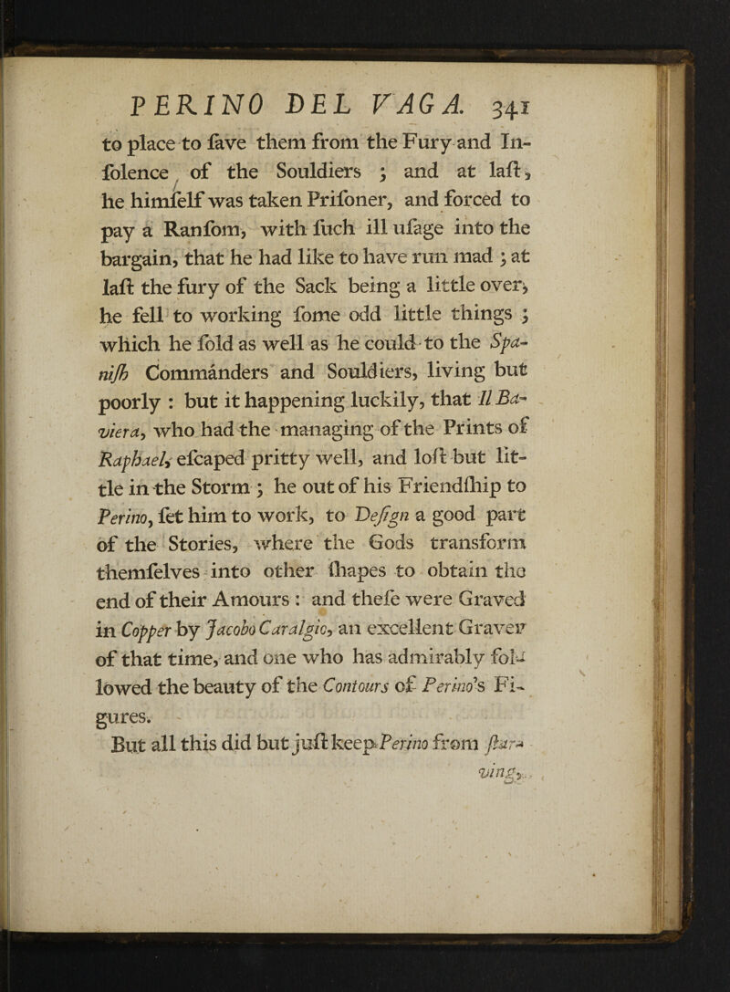 V ■ • . —\ * ^ \ r . / - to place to lave them from the Fury and In- folence of the Souldiers ; and at laft, he himfelf was taken Pril'oner, and forced to pay a Ranfom, with fuch ill ufage into the bargain, that he had like to have run mad ; at laft the fury of the Sack being a little overi> he fell; to working fome odd little things ; which he fold as well as he could to the Spa- nijb Commanders and Souldiers, living but poorly : but it happening luckily, that 11 Ba~ viera, who had the managing of the Prints of Raphael, efcaped pritty well, and loft but lit¬ tle in the Storm ; he out of his Friendlhip to Peri no, fet him to work, to ~Defign a good part of the Stories, where the Gods transform themlelves into other lhapes to obtain the end of their Amours : and thele were Graved in Copper by Jacobo Caralgic, an excellent Graven of that time, and one who has admirably folc . f . . .. lowed the beauty of the Contours of Per mo’s Fi¬ gures. But all this did but juft keepPmno from ftar* vingy., A W — ^ * / \