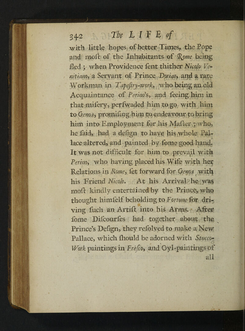 with little hopes, of better Times, the Pope .1. and moll of the Inhabitants of %ome being fled : when Providence Pent thither Nicola Ve- J v. nitiano, a Servant of Prince Darias, and a rare 4 * - ' /i. J . Workman in Tapefiry-work, who being an old Acquaintance of Perino s, and feeing him in <. ' «* that nailery, perfwaded him to go with him to Genoa, promiiing him to endeavour to bring ' 1 *> u * it - •• W him into Employment for his Mailer y who. he laid, had a defign to have his whole Pal- - i. lace altered, and painted by fome good hand. It was not difficult for him to prevail with Perino, who having placed his Wife with her Relations in Rome, let forward for Genoa with ... . * . * „. j* ■ ..■■* . ... his Friend Nicola. At his Arrival he wa$ moft kindly entertained by the Prince, who thought himfelf beholding to Fortune for dri¬ ving fuch an Artift into his Arms. After fome Difcourfes had together about the Prince’s Defign, they refolved to make a New Pallace, which lliould be adorned with Stucco- / -V , Work paintings in Frefco, and Oyl-paintings of ~ ■ all