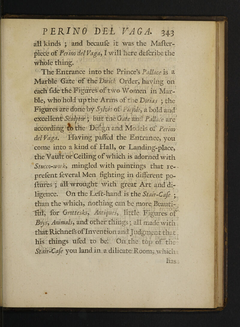 all kinds ; and becaufe it was the Mafter- ’ ' • .. t. . ’ , 1 piece of Perino del Paga, I will here defcribe the The Entrance into the Prince’s Pallace is a Marble Gate of the Dorkk Order, having; on ' \ 5 v * y ^ ’ * , ’ „ : . \ ' * each fide the Figores of two Women in Mar¬ ble, who hold up the Anns of the Darias ; the Figures are done by Sylvia of Fie]ole, a bold and excellent S'tfthtor; but the Gate and Pallace are ■ A, f r j according to the De£gn and Models of Perino delVaga. Having palled the Entrance, you come into a kind of Hall, or Landing-place, the Vault or Ceiling of which is adorned with Stucco-work, mingled with paintings that re- • prefent feveral Men fighting in different po- ftures •, all wrought with great Art and di- ligence. On the Left-hand, is the St air-Cafe ; than the which, nothing can be more Beauti- , fnl, for Grottesks, Antiques, little. Figures!'of Boys, Animals, and other tilings; all made with that Richnefs of Invention and judgment that his things ufed to be: On,the top of “the' Stair-Cafe you land in a dilicateiRoom; whtcli t * Kasi N