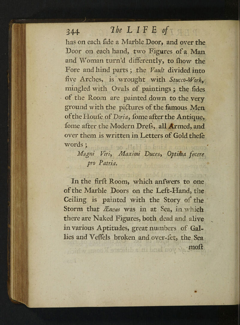 has on each fide a Marble Door, and over the Door on each hand, two Figures of a Man and Woman turn’d differently, to Ihow the Fore and hind parts 3 ,the ‘Vault divided into five Arches, is wrought with Stucco-Work, mingled with Ovals of paintings 3 the iides of the Room are painted down to the very ground with the pictures of the famous Men of the Houfie of Doria, forne after the Antique, fome after the Modern Drefs, all Armed, and over them is written in Letters of Gpld thefe words 3 - Magni Viri, Maximi Duces, Optima fecere pro Patria. In the firft Room, which anfwers to one of the Marble Doors on the Left-Hand, the Ceiling is painted with the Story of* the ' Storm that flLneas was in at Sea, in which there are Naked Figures, both dead and alive in various Aptitudes, great numbers of Gal- » / lies and Vefiels broken and over-let, the Sea A. * .1,5 - •• 1 il. raoft