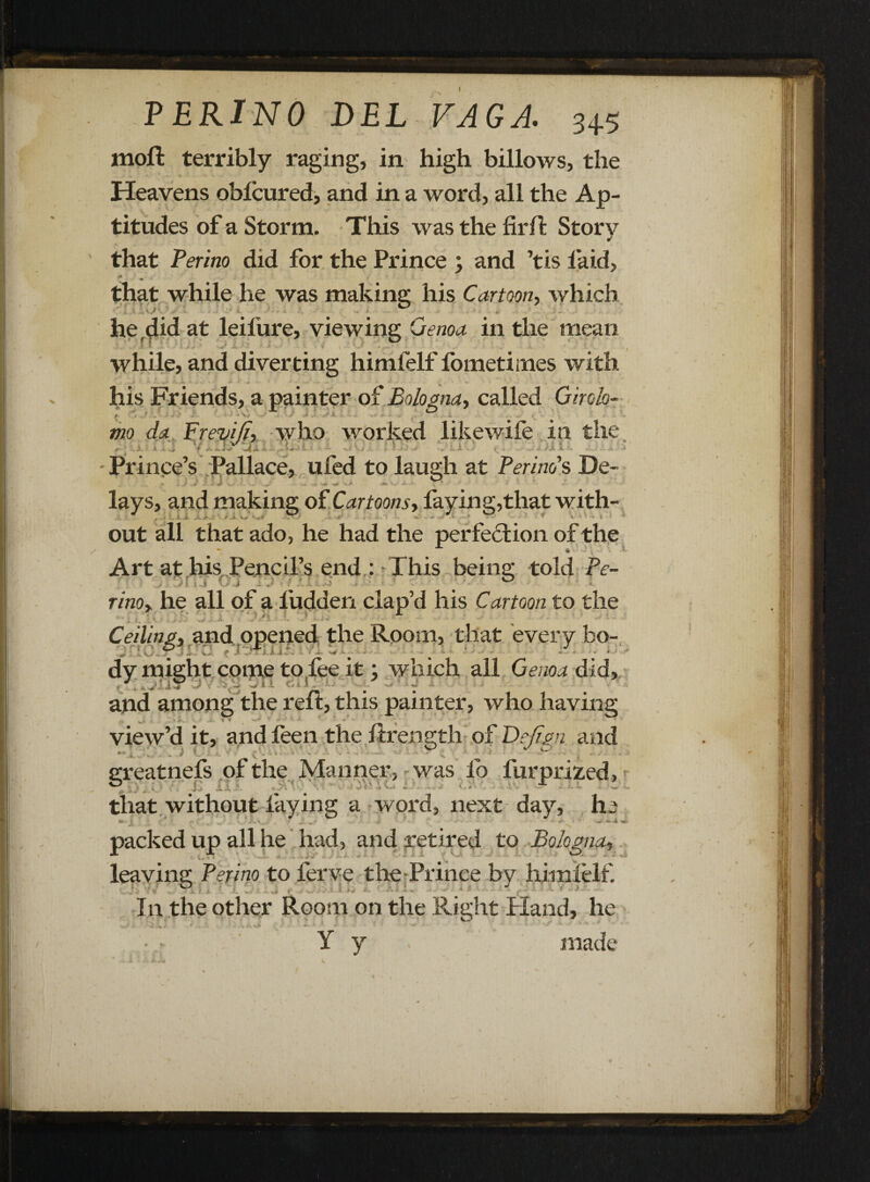 P ERINO DEL VAGA. 3+5 moft terribly raging, in high billows, the Heavens oblcured, and in a word, all the Ap¬ titudes of a Storm. This was the firfi: Story that Perino did for the Prince , and ’tis laid, .ft . that while he was making his Cartoon, which he,did at leilure, viewing Genoa in the mean while, and diverting himfelf lometimes with . > *• *■? Jt / + .... - - *' K his Friends, a painter of Bologna, called Giroh- ; 1 0 mo da Frevifi, who worked likewile in the, r ' .’ ■ f ... h Jfi H h ■ .. . . ) ■' , . i i, . ■ ..ih t - Prince’s Pallace, ufed to laugh at Peri no's De- lays, and making of Cartoons, faying,that with- out all that ado, he had the perfection of the Art at his Pencil’s end : This being told Pc- - . .J1 l i jf J T * ' i - • X ' - .!• rinoy he all of a Hidden clap’d his Cartoon to the Ceiling, and opened the Room, that every bo- jP [TjflOl ^ * • • dy might come to fee it; which all Genoa did, and among the reft, this painter, who having ... ft '' • ■ *■ * ► • ' ’ ■ view’d it, and leen the ftrength of Dejign and greatnefs of the Manner, was fo fur prized, that without laying a word, next day, h packed up all he had, and retired to Bologna, leaving Perino to ferve the Prince by himfelf. In the other Room on the Right Hand, he •* ~ ^ < • . • ? j •«# .. '• * - '*■ * **' • • Y y made a w