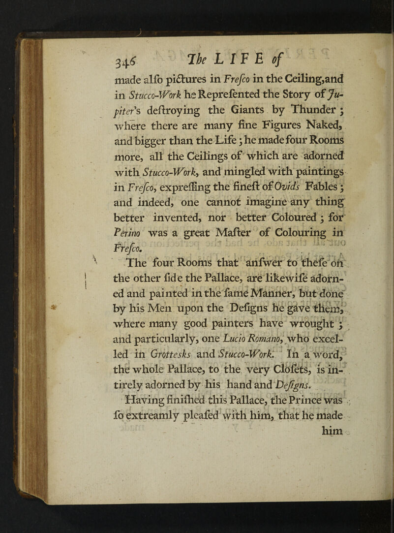34.5 Ik LIVE of made alfo pictures in Frefco in the Ceiling,and in Stucco-Work he Reprefented the Story of Ju¬ piter's deftroying the Giants. by Thunder ; where there are many fine Figures Naked, and bigger than the Life; he made four Rooms more, all the Ceilings of which are adorned with Stucco-Worky and mingled with paintings in Frefcoy exprefBng the fineft of Ovids Fables, and indeed, one cannot imagine any thing better invented, nor better Coloured ; for • « „ V ■- ^ Perino was a great Mafter of Colouring in r.ir fc'Q. ' ' ■ -v \ r» . rr ' r . ' A The four Rooms that anfwer to thefe oh the other fide the Pallace, are like wile adorn¬ ed and painted in the fame Manner, but done by his Men upon the Defigns he gave them, where many good painters have wrought ; and particularly, one Lucio Romanoy who excel- - led in Grottesks and Stucco-Work. In a word, the whole Pallace, to the very Clolets, is in- tirely adorned by his hand and Defigns. Having finilhed this Pallace, the Prince was fo extreamly pleafed with him, that he made J(» X& V ^ n „ * • him