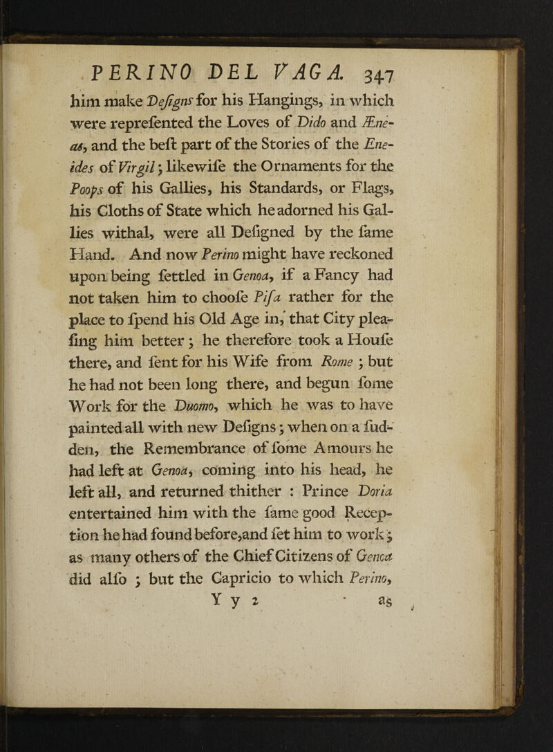 f., \ him make Vefigns for his Hangings, in which were reprefented the Loves of Dido and Mne- as, and the beft part of the Stories of the Ene- ides of Virgil; like wife the Ornaments for the Poops of his Gallies, his Standards, or Flags, his Cloths of State which he adorned his Gal¬ lies withal, were all Defigned by the lame Hand, And now Perino might have reckoned upon being fettled in Genoa, if a Fancy had f not taken him to choole Pifa rather for the place to Ipend his Old Age in,' that City plea- ling him better; he therefore took a Houfe there, and fent for his Wife from Rome ; but he had not been long there, and begun fome Work for the Duomo, which he was to have painted all with new Defigns; when on a Hid¬ den, the Remembrance of fome Amours he had left at Genoa, coming into his head, he left all, and returned thither : Prince Doria entertained him with the fame good Recep¬ tion he had found before,and let him to work j as many others of the Chief Citizens of Genoa did alfo ; but the Capricio to which Perino, Y y 2 as , \