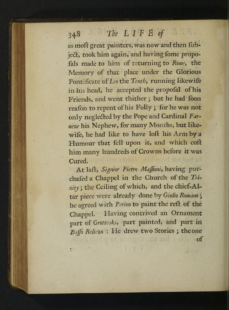 as moft great painters, was now and then iiib- jed, took him again, and having fome propo- fals made to him of returning to Rome, the Memory of that place under the Glorious \ Pontificate of Leo the Tenth, running likewife i n his head, he accepted the propofal of his Friends, and went thither; but he had foon reafon to repent of his Folly; for he was not only negleded by the Pope and Cardinal Far- neze his Nephew, for many Months, but like¬ wife, he had like to have loft his Arm by a Humour that fell upon it, and which coft him many hundreds of Crowns before it was Cured, At laft, Signior Pietro MaJJioni, having pur- chafed a Chappel in the Church of the Tri¬ nity ; the Ceiling of which, and the chief-Al- tar piece were already done by Giulio Romano ; he agreed with Peri no to paint the reft, of the Chappel. Having contrived an Ornament part of Grottesks, part painted, and part in Baffo Relievo : He drew two Stories > the one of ; . -