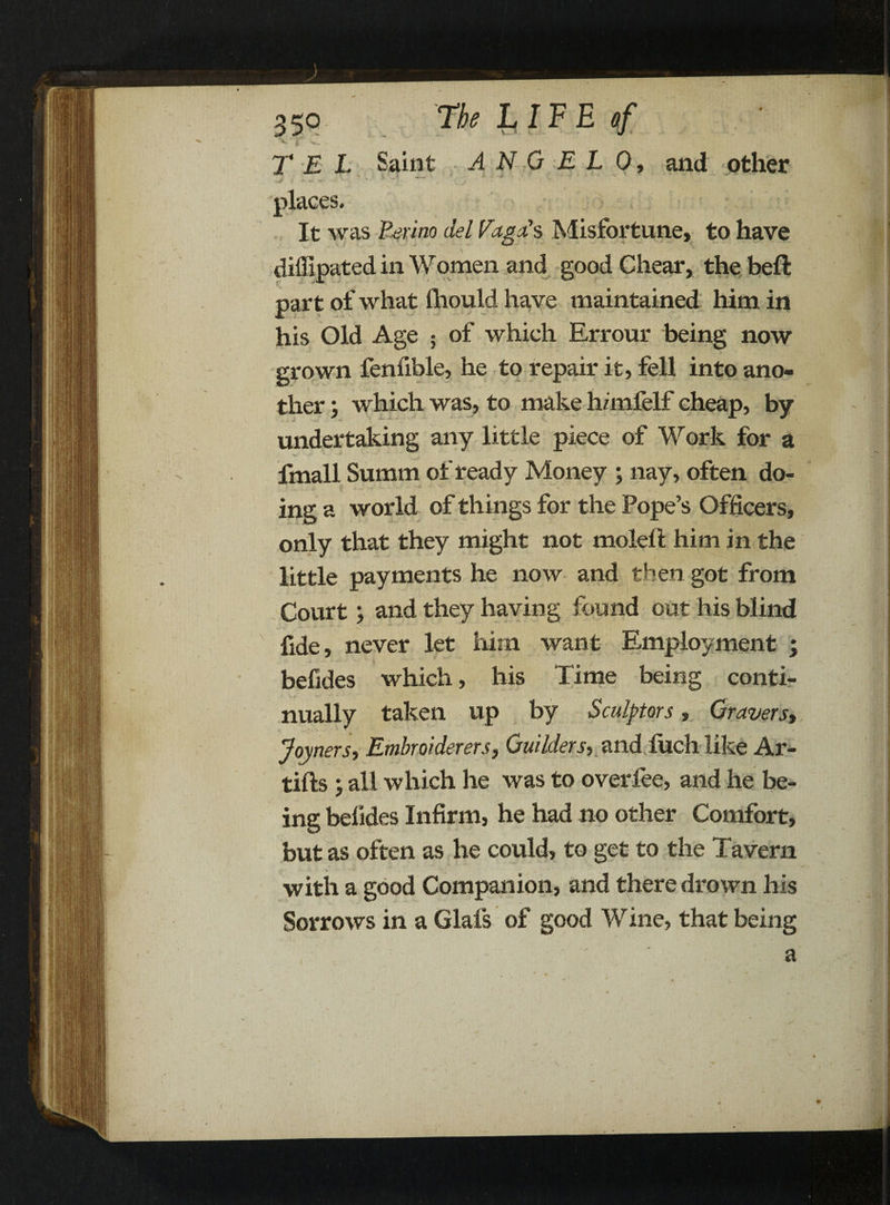 T E L Saint ANGEL 0, and other places. It was Perino del Pago’s Misfortune, to have diffipated in Women and good Chear, the beft part of what ihould have maintained him in his Old Age ; of which Errour being now grown fenfible, he to repair it, fell into ano¬ ther ; which was, to make h/mfelf cheap, by undertaking any little piece of Work for a fmall Summ of ready Money ; nay, often do¬ ing a world of things for the Pope’s Officers, only that they might not moleft him in the little payments he now and then got from Court; and they having found out his blind fide, never let him want Employment ; befides which, his Time being conti¬ nually taken up by Sculptors, Gravers, Joyners, Embroiderers, Guilders, and fuch like Ar- tifts all which he was to overfee, and he be¬ ing befides Infirm, he had no other Comfort, but as often as he could, to get to the Tavern with a good Companion, and there drown his Sorrows in a Glafs of good Wine, that being a