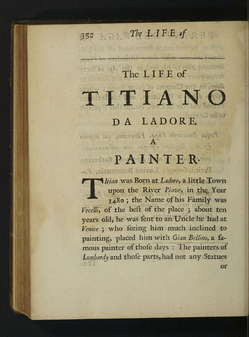 * \ * - V * S C ' . — ---- — — — V *\ ry | I-V r '  oy -i ■:*,*; . *.v* t,-'' c,A ' * l j , > ■ ‘ ■ ; • . % ~ The LI F E of •r-T C'. ■ V jr;; ;Jo AS' i i T T /  *•: • ! I 3 ru ^r:vr,oV}, d - r ■ * r» da ladore. XA i (.' J , . saw st<S l ■ ■ ; c«v^ • v ' a ■ ' - . • .4* v. • ’* • . . v • ' - • . •; • i n V'l iis;bs3 t tv t - - ~T ift. tmmrjBsion an /p Itian was Bom at Ladore, a little Town , upon the River Piave, in the,, Year r .: I j.8o ; the Name of his Family was Vecell'h of the beft of the place ; about ten years old, he was lent to an Uncle he had at Venice ; who feeing him much inclined to painting, placed him with Gian Bellino, a fa¬ mous painter of thole days : The painters of Lombardy and thofe parts, had not any Statues or \