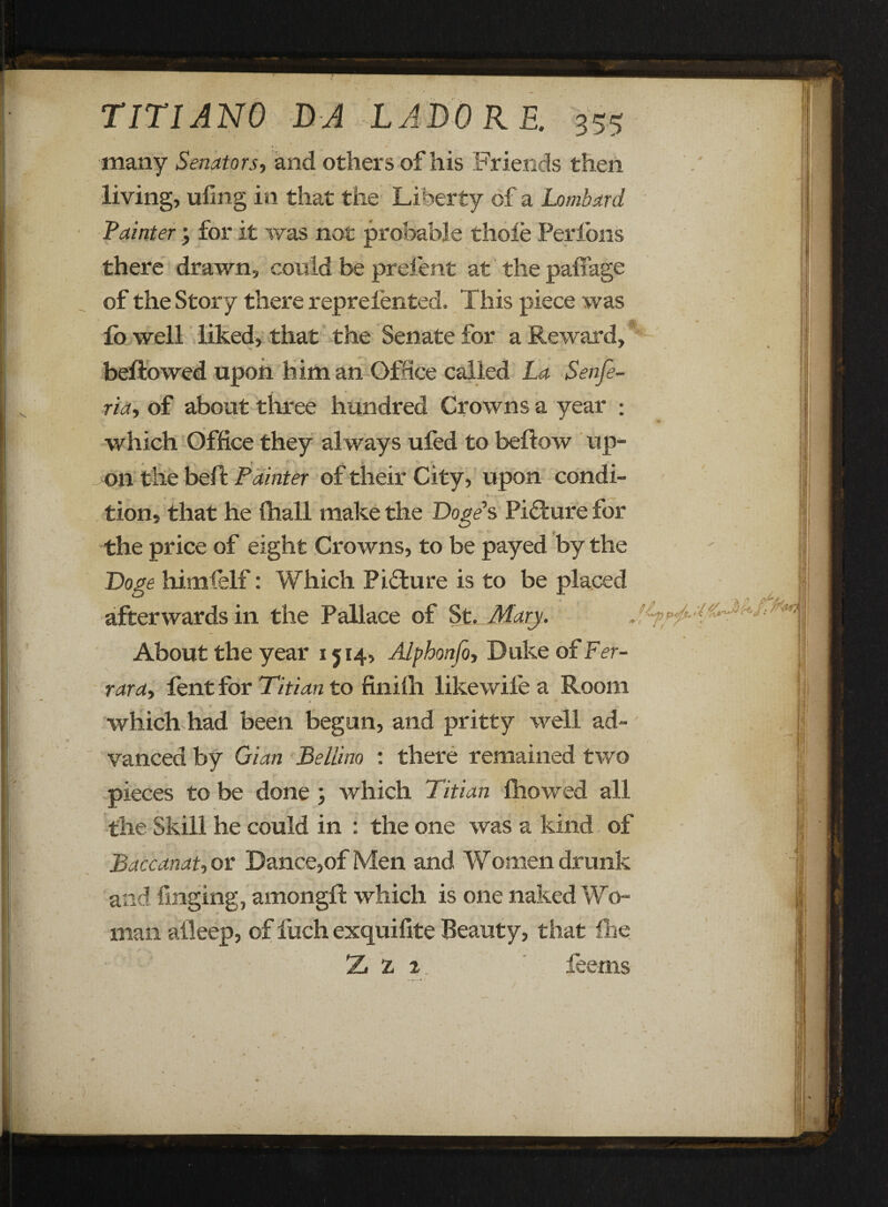 many Senators, and others of his Friends then living, ufing in that the Liberty of a Lombard Painter; for it was not probable thole Perlons there drawn, could be prelent at the paffage of the Story there reprelented. This piece was fo well liked, that the Senate for a Reward, bellowed upon him an Office called La Senfe- ria, of about three hundred Crowns a year : which Office they always ufed to bellow up¬ on the bell Painter of their City, upon condi- • <. . * K *■•»■** * tion, that he (hall make the Doge's Picture for the price of eight Crowns, to be payed by the Doge himfelf: Which Picture is to be placed afterwards in the Pallace of St. Mary. About the year 1514, Alphonfo, Duke of Fer¬ rara, fent for Titian to finilh likewife a Room * _ . * which had been begun, and pritty well ad¬ vanced by Gian Bellino : there remained two pieces to be done ; which Titian fhowed all the Skill he could in : the one was a kind of Baccanat, or Dance,of Men and Women drunk and fmging, amongll which is one naked Wo¬ man afleep, of fuch exquifite Beauty, that Ihe Tj 2 2. feems \