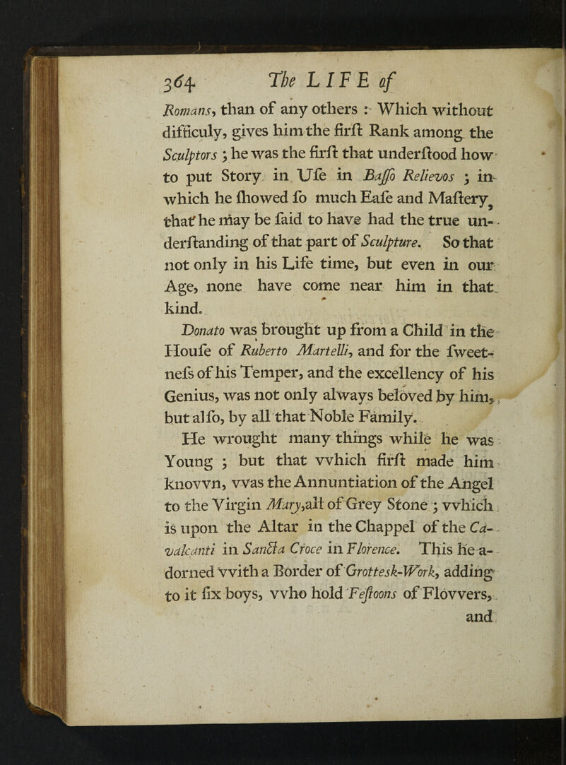 V Romans, than of any others : Which without difficuly, gives him the firft Rank among the Sculptors ; he was the firft that under ftood how to put Story in Uie in Bajfo Relievos , in- which he Ihowed fo much Eale and Maftery thatf he may be faid to have had the true un- derftanding of that part of Sculpture. So that Age, none have come near him in that, kind. Donato was brought up from a Child in the Houle of Ruberto Alar tell/, and for the fweet- nefs of his Temper, and the excellency of his Genius, was not only always beloved by him, hutalfo, by all that Noble Family. He wrought many things while he was i / » Young ; but that which firft made him known, was the Annuntiation of the Angel to the Virgin Mary,all of Grey Stone ; which is upon the Altar in the Chappel of the Ca- - vale anti in San cl a Croce in Florence. This he a- - domed with a Border of Grottesk-Work, adding to it fix boys, who hold Fejloons of Flowers,, i ' * % * •'V' • and V