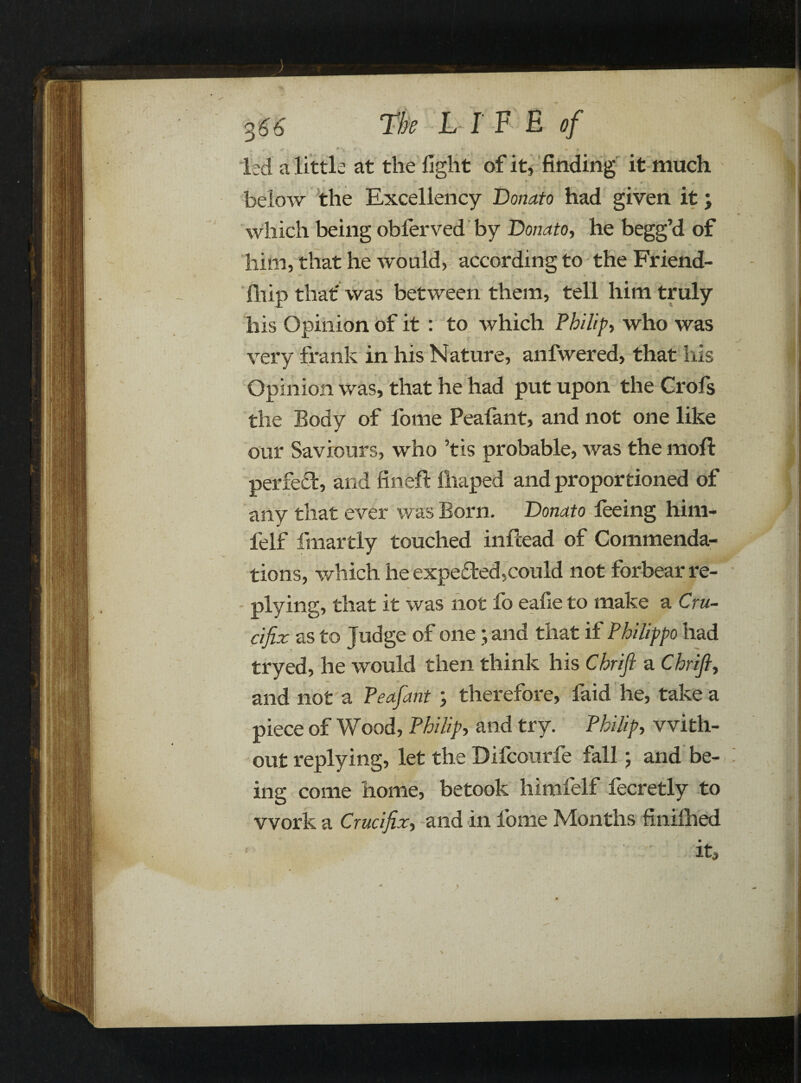 V 9 % V #k *» . • 0 led a little at the fight of it, finding it much V w * * r r below the Excellency Donato had given it; which being obferved by Donato, he begg’d of him, that he would, according to the Friend- fhip that' was between them, tell him truly his Opinion of it : to which Philips who was very frank in his Nature, anfwered, that his Opinion was, that he had put upon the Crofs the Body of lome Peafant, and not one like our Saviours, who ’tis probable, was the moft perfect, and fin eft limped and proportioned of any that ever was Born. Donato feeing him- felf fmartly touched inftead of Commenda¬ tions, which he expected,could not forbear re¬ plying, that it was not fo eafie to make a Cru¬ cifix as to Judge of oneand that if Philippo had tryed, he would then think his Chrifi a Chrifi, and not a Peafant therefore, faid he, take a piece of Wood, Philip, and try. Philips with¬ out replying, let the Difcourfe fall; and be¬ ing come home, betook himfelf fecretly to work a Crucifix, and in fome Months finilhed