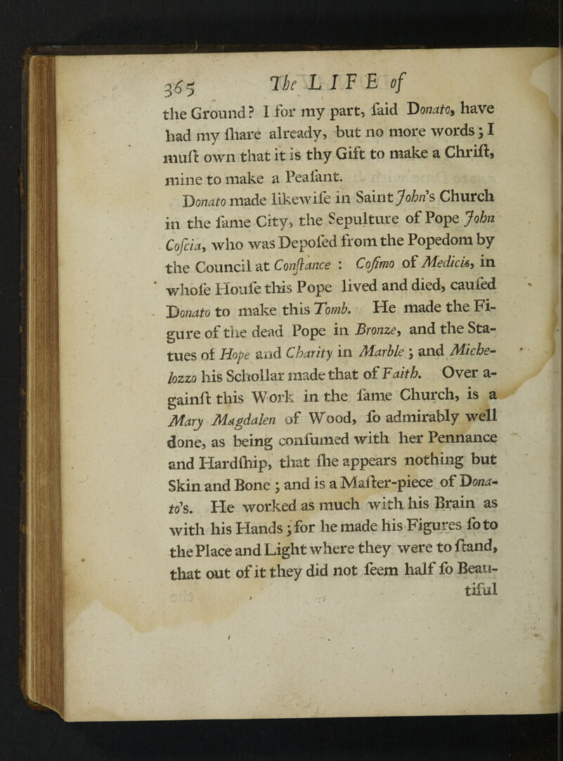 the Ground ? I for my part, faid Donato, have had my (hare already, but no more words; I mud own that it is thy Gift to make a Chrift, mine to make a Peaiant. ~ ’ Donato made like wile in Saint Johns Church in the fame City, the Sepulture of Pope John Cofcia, who was Depoled from the Popedom by the Council at Confiance '. Cojimo of Medicisy in whole Houle this Pope lived and died, earned Donato to make this Tomb. He made the Fi¬ gure of the dead Pope in Bronze, and the Sta¬ tues of Hope and Charity in Aiarble } and M-iche— lozzo his Scholl at made that of Faith. Over a- gainft this Work in the lame Church, is a Mary Magdalen of Wood, fo admirably well done, as being confumed with her Pennance and Hardihip, that (he appears nothing but Skin and Bone ; and is a Mailer-piece of Dona¬ to’s. He worked as much with his Brain as with his Hands• for he made his Figures lb to the Place and Light where they were to Hand, that out of it they did not feem half fo Beau-