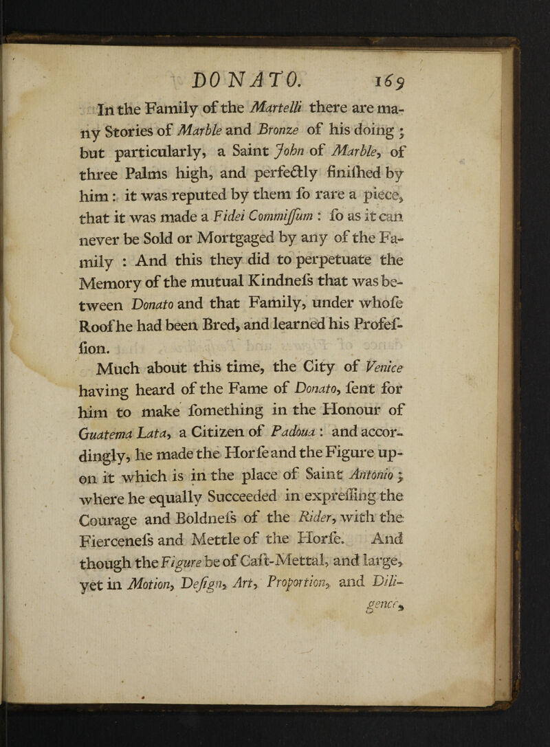 In the Family of the Martelli there are ma¬ ny Stories of Marble and Bronze of his doing ; but particularly, a Saint John of Marble, of three Palms high, and perfectly finilhed by him: it was reputed by them fo rare a piece, that it was made a Fidei CommiJJum : lo as it can never be Sold or Mortgaged by any of the Fa¬ mily : And this they did to perpetuate the Memory of the mutual Kindnel's that was be¬ tween Donato and that Family, under whofe Roof he had been Bred, and learned his ProfeF lion. Much about this time, the City of Venice having heard of the Fame of Donato, fent for him to make fomething in the Honour of Guatema Lata, a Citizen of Padoua : and accor¬ dingly, he made the Horfeand the Figure up¬ on it which is in the place of Saint Antonio } where he equally Succeeded in expreffmg the Courage and Boldnefs of the Rider, with the Fiercenefs and Mettle of the Horfe. And though the Figure be of Calt-Mettal, and large, yet in Motion, Dejign, Art, Proportion, and Dili- gencr%