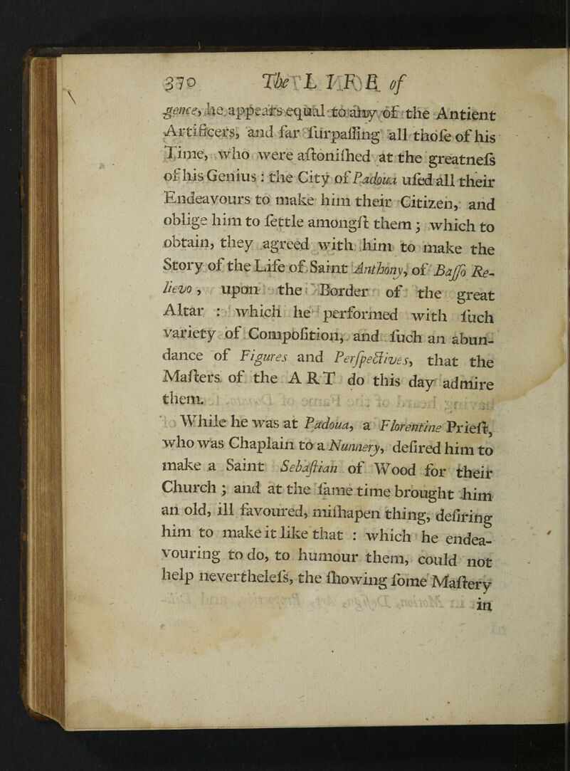 game, he appears equal to airy of the Antient •Artificers, and far furpaffing all thofe of his l ime, who were attonhhed at the greatnels of his Genius : the City of Padoua ufed all their Endeavours to make him their Citizen, and oblige him to fettle amongtt them; which to obtain, they agreed with him to make the Story of the Life of Saint Anthony, of Bajfo Re¬ lievo , upon the Border of the great Altar : which he* performed with loch variety of Compofition, and fuch an abun¬ dance of Figures and PerjpePhves, that the Makers, of the ART do this day admire them. ' 55 *. •. • •» m -SI V. • * Jt kA J - • •* - ., « i. r While he was at Padoua, a Florentine Priett vtlio was Chaplain to a Nunnery, defired him to make a Saint Sehafiian of Wood for their Church j and at the lame time brought him an old, ill favoured, milhapen thing, defiring him to make it like tiiat : which he endea¬ vouring to do, to humour them, could not help neverthelels, the Blowing fome Mattery * % .. * • „ f. * % - v* 4 r., •# f 4 m