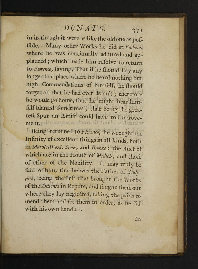 in it, though it were as like the old one as pof- fible. .Many other Works he did at Fadoua, where he was continually admired and ap¬ plauded y which made him relolve to return to Florence, faying, That if he fhould flay any longer in a place where he heard nothing but high Commendations of himfelf, he fliould forget all that he had ever learn’t; therefore he would go home, that he might hear him¬ felf blamed fometimes ; that being the grea- teft Spur an Artift could have to Improve¬ ment. Being returned to Florence, he wrought an Infinity of excellent things in all kinds, both « * in Marbley Woody Stone, and Bronze : the chief of which are in the Houfe of Medick, and thofe of other of the Nobility. It may truly be faid of him, that he was the Father of Sculp¬ ture, being the firfl that brought the Works of the Antient's in Repute, and fought them out where they lay negleded, taking the pains to mend them and fet them in order, as he did with his own hand all. In