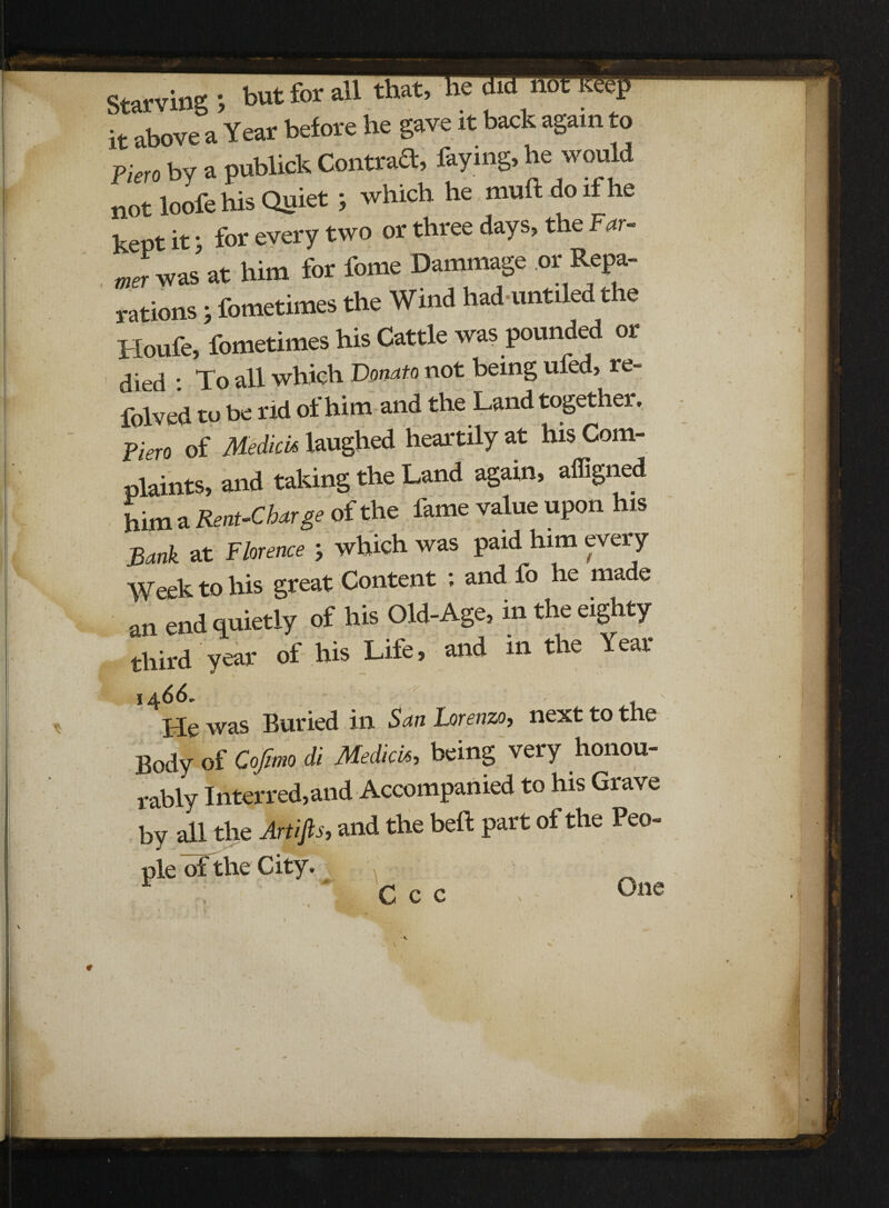 Earvins: » but for ail it above a Year before he gave it back again to nero by a publick Contrad, faying, he would not loofe his Quiet ; which he muftdoifhe kept it j for every two or three days, the Far¬ mer was at him for fome Dammage or Repa¬ rations ; fometimes the Wind had untiled the Houfe, fometimes his Cattle was pounded or died : To all which Donato not being ufed, re- folved to be rid of him and the Land together. Piero of Medici* laughed heartily at his Com¬ plaints, and taking the Land again, afiigned him a Rent-Char ge of the fame value upon his Bank at Florence } which was paid him every Week to his great Content ; and fo he made an end quietly of his Old-Age, in the eighty third year of his Life, and m the Year 14 66* He was Buried in San Lorenzo, next to the Body of Cofimo di Medici«, being very honou¬ rably Interred,and Accompanied to his Grave by all the Artifis, and the bell: part of the Peo¬ ple of the City. r * c c c One