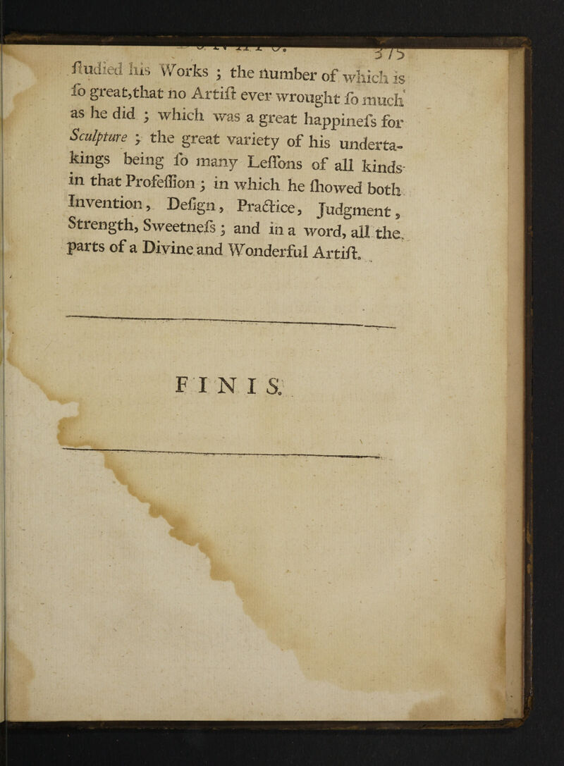 .s&r g ft* fudied Ids Works ; the Humber of which is io great,that no Artift ever wrought lb much as he did ; which was a great happinefs for Sculpture y the great variety of his underta¬ kings being fo many Leffons of all kinds in that Profeffion ; in which he ihowed both Invention, Defign, Pradice, Judgment, Strength, Sweetnefs 3 and in a word, ail the. parts of a Divine and Wonderful Artift, , ' 4