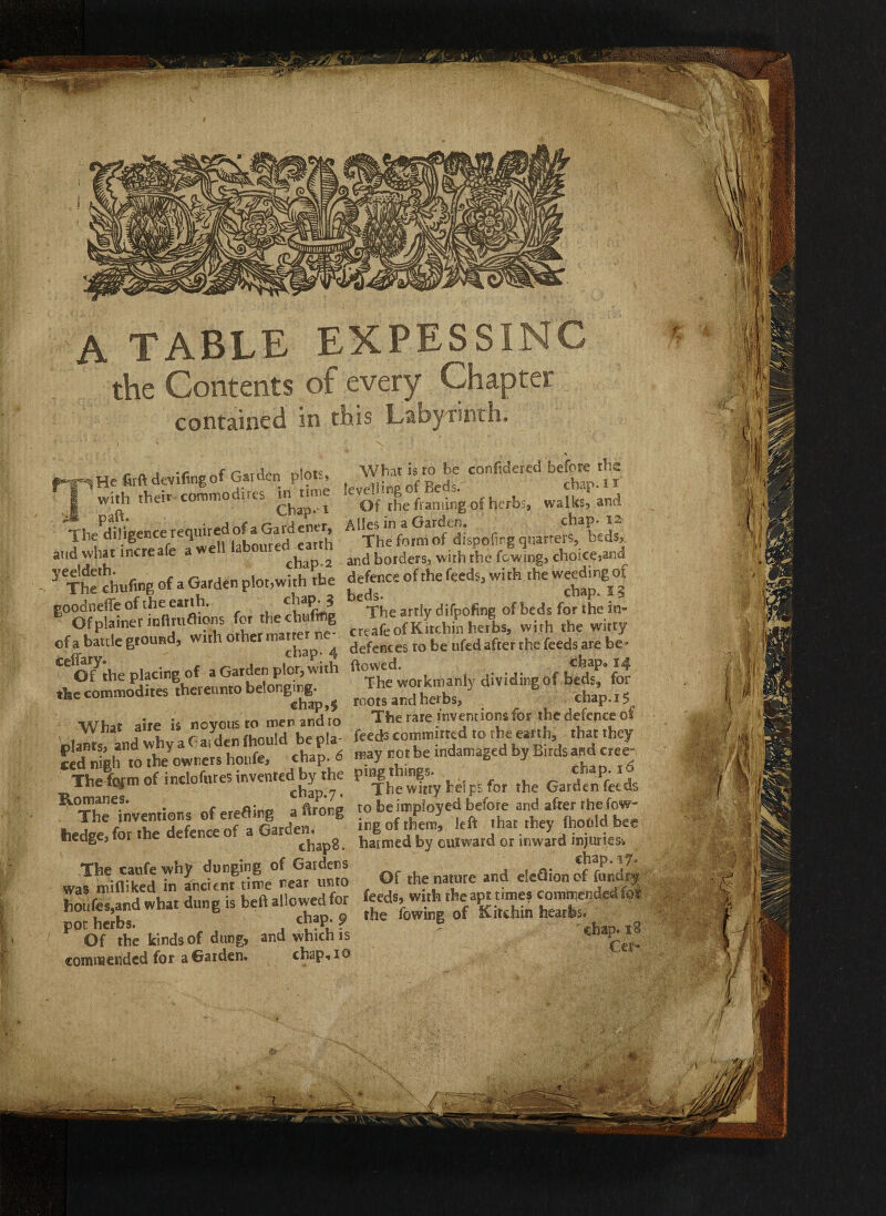 A TABLE EXPESSINC the Contents of every Chapter contained in this Labyrinth. {He firftdevifingof Garden plots, with their commodirts in time » part. . , , ChaP,t The diligence required of aGaiaentr, aud what increafe a well laboured earth yeeldeth. f if*\2 The chtifwg of a Garden plot,with the poodnefie of the earth. cl?PrJ Of plainer infUiiftions for thechultfig cf a battle ground, with other matter ne¬ ctary. chaP; 4 Of the placing of a Garden plot, with the commodites thereunto belonging. chap,§ What aire is noyous to men and to plants, and why aGaiden fhould be pla¬ ced nigh to the owners houfe, chap. 6 The fofm of inclofures invented by the Romanes. chap. 7. The inventions of eretfing a lirong hedge, for the defence of a Garden. chapo. The caufe why dunging of Gardens was mifliked in Ancient time near unto houfes,and what dung is beft allowed for pot herbs. cj™P* ? Of the kinds of dung, and which is commended for a Garden. chap, io * What is ro be confidered before the levelling of Beds. chap. 1* Of the framing of herbs, walks, and Alles in a Garden. chap. 12 The form of dispofirg quarters, beds, and borders, with the fcwing, choice,and defence of the feeds, with the weeding of beds. chap. 5 5 The artly difpofing of beds for the in¬ creafe of Kitchin herbs, with the witty defences to be ufed after the feeds are be* flowed. chap* 14 The workmanly dividing of beds, for roots and herbs, chap. 15 The rare inventions for the defence of feeds committed to the earth, that they may not be indamaged by Birds and cree~ ping things. cha p. 16 The witty helps for the Garden feeds to be imployed before and after rhe fow- ing of them, left that they fhotild bee harmed by outward or inward injuries-. chap.17. Of the nature and eleftion of fundry feeds, with the apt times commended fo? the fowing of Kitchin hearfes. ' chap. 18 Cer- m ( ___ « -is-- •>