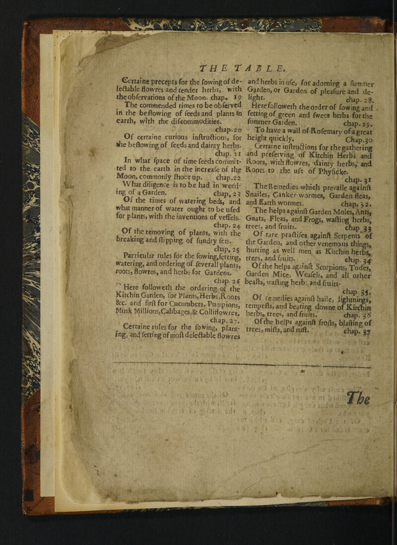 .J /, @ T M E TABLE. Certaine precepts for the fowingof de- leftable flowres and tender herbs, with the obfervations of the Moon, chap* 19 The commended rimes to be obferved in the be flowing of feeds and plants earth, with the difcommodities. chap. 20 Of certaine curious inftru&ions, for *he bellowing of feeds and dainty herbs* chap, n In what fpace of time feeds commit¬ ted to the earth in the increafe of the Moon, commonly fhoot up. chap.22 Whar diligence is to be had in weed¬ ing of a Garden. chap, 2 3 Of the times of watering beds, and what manner of water ought to be ufed for plants, with the inventions of veffels. ru- chap. 24 Of the removing of plants, with the breaking and flipping of fiuadry lets. chap, 25 Particular rules for the fowing,fetring, watering, and ordering of feverall plants, roots, flowres, and herbs for Gardens. ■ ^ chap. 2$ Here foiloweth the ordering of the KirchinGarden, for Plams,Herfes,Roots &c. and firft for Cucumbers, Pumpions, Musk Millions,Cabbages,& Colliflowres, chap. 27. Certaine rules for the foxing, plant¬ ing, and fetting ofmoft deleftable flowres and herbs in ufe, for adorning a fuinmer Garden, or Garden of pleafure and de- ^Sbc* chap. 28. Here foiloweth theorderof fowingand fetting of green and fwee» herbs for the fummer Garden. chap.2^. To have a wall of Rofemary of a great height quickly, Chap.30 Certaine inftruftions for the gathering and prefeiving of Kirchin Herbs and Roots, with flowres, dainty herbs, and Roots to the ufe of Phyficke. chap. 31 The Remedies which prevaile againft Snailes, Canker wormes, Garden fleas, and Earth wormes. chap# 3 2. The helps againft Garden Moles, Anrs, Gnats, Fleas, and Frogs, wafting herbs, trees, and fruirs. chap 33 Of rare praftifes againft Serpents* of the Garden, and other venemous things, hutting as well men as Kirchin herb$, trees, and fruits. chap. 34 Of the helps againft Scorpions, Todes, Garden Mice> Weafels, and all other beafts, wafting herb: and fruits* chap- 3$. Of remedies againft haile, lightnings, rempefts, and beating downe of Kirchin herbs, trees, and fruirs. chap. Of the helps againft frofts, blaftingof trees, mifts, and ruft. chap. 37 The