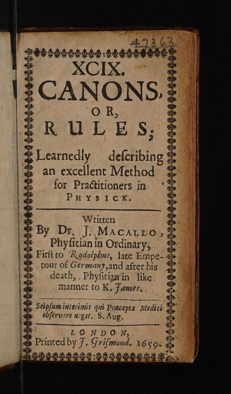 4G 4: th” SELGLOSSSG ALES thee XCIX. CAN ON 9» RU f E Sy Learnedly — defcribing 3 an excellent Method for Practitioners in Puysick,. Written S By Dr Jo MACALLO,. S Phyfitian i in Ordinary, . | o&amp; Firftto 'Rodolphus, late Empe- 4 tour of Germany,and after his death, , Phyfitiaw’in like. manner to K, Tames. . D Seip[um interimit qui Pracepta Medici “= obfervare negat. S. Aug. LONDON, a py ores yd: G Grifmond, Jeune = aT chee presi a Hy aU IR Gi ©) Sh S e Yeraaee