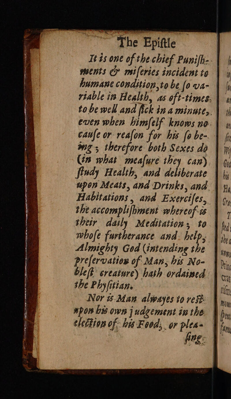 Ai ir ae Ta CRATH Arr sar aih iT “The Epiftle It is one of the chief Punifh-. ments G' miferies incident to viable in Health, as oft-times, | even when himfelf knows no. | 4 caufe or reafon for his fo be- | fy wg, therefore both Sexes do | jp (in what meafure they can) fiudy Health, and deliberate | upon Meats, and Drinks, and. | Habitations, and Exercifes, | the accomplifhment whereof | their daily Meditation, to | whofe furtherance and. help, | Almighty God (intending the | prefervation of Man, his No- | ble(t creature) hath ordained | the Phyfitian. | Nor is-Man alwayes to ref spon bi own judgement inthe election of: his Food, or pleas | fy fon fag