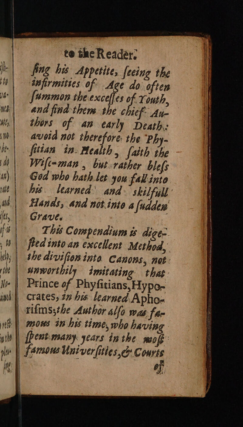 te the Reader: fing his Appetite, feeing the infirmities of Age do often fummon a of. Youth, thors of an early Death: avoid not therefore: the Phy- faith the Wift=-man , but rather blefs Hands, and notinto a fuddes Grave. This Compendium is dige. saworthily imitating that - crates, 12 his learned. Apho= rifms;the Author Alfo was far mows in his time, who havin [pent many years inthe mo ff famous Univer fittese Courts of