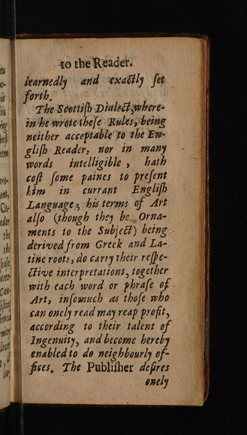 ESAN e e —~ — to the Readet. bearnedly and exaétly fet forth, | The Scottilh Dialect where: in We wròte'thefe Rules, being neither acceptable to the En- | glifh Reader, nor in many words intelligible , hath coft fome paines to prefent im’ in currant Exnglifh e a thir 2 — St —— a6 — Br < > Buia ee alfo (though they be, Orna- | ments to the Subject) being. derived from Greek and La- | tine roots, do carry their refpe- itive interpretations, together with each word or phrafe of Art, infomuch as thofe who can onely read may reap profit, according to their talent of Ingenuity, and become hereby | enabled to do neighbourly of- | fives, The Publifher defres enely