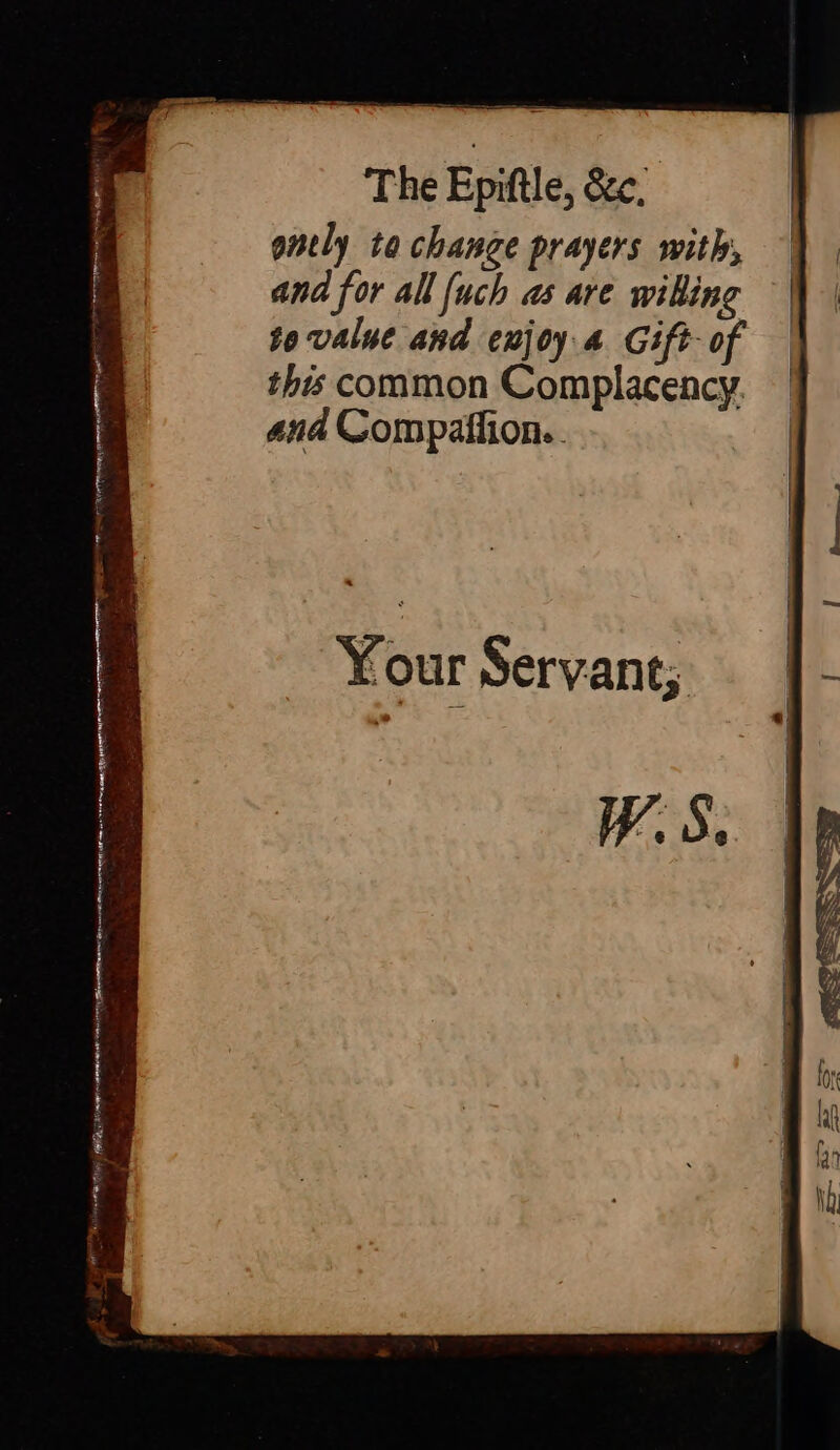 The Epiftle, &amp;c. ently ta change prayers with, and for all {uch as are willing to value and enjoy 4 Gift- of this common Complacency. ana Compaffion.. Your Servant; W. S. BHAE Ba teid e ad FRIED, CM mrp adhere ead ne 00 | Dhe raaa man f : Snore iin ale