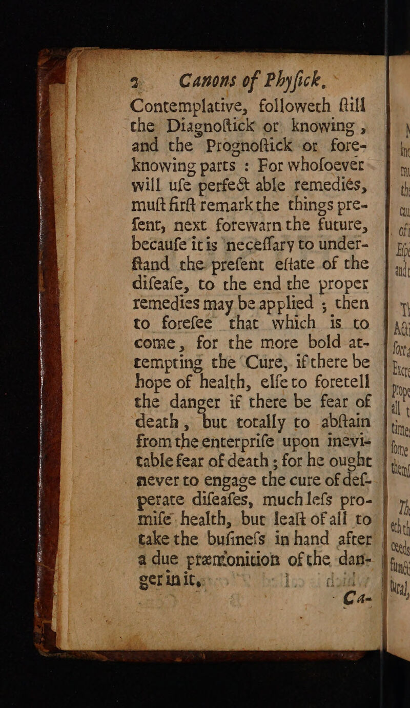 eee again +), 2 i Co uain SIS RNS IG MI riat anain arni reare iinn J as | ees a Contemplative, followeth fill the Diagnoftick or knowing , and the Prognoftick or fore- knowing parts : For whofoever will ufe perfe&amp; able remediés, muft firk remark the things pre- fent, next forewarnthe future, becaufe itis ‘neceffary to under- ftand che prefent eftate of the difeafe, to the end the proper remedies may be applied ; then to forefee that which is to come, for the more bold at- tempting the Cure,. ifthere be hope of health, elfeto foretell fromthe enterprife upon inevi- adue premonition of the dan- 1 dau | Crags N fing A ira],
