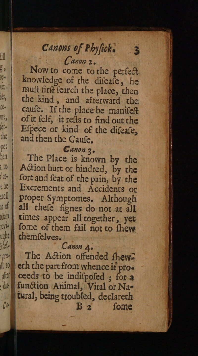 ] dar | Now to come tothe perfe&amp; knowledge of the difeafe, he Muft firft {earch the place, chen the kind, and afterward the caufe. Ifthe place be manifeft of it felf, it refts to find out the Efpece or kind of the difeafe, and then the Caufe, Canon 3. The Place is known by the all thefe fignes do not at all fome of them fail not to thew Canon Ai A The A&amp;ion offended fhews= funGion Animal, Vital or Na- Ba fome