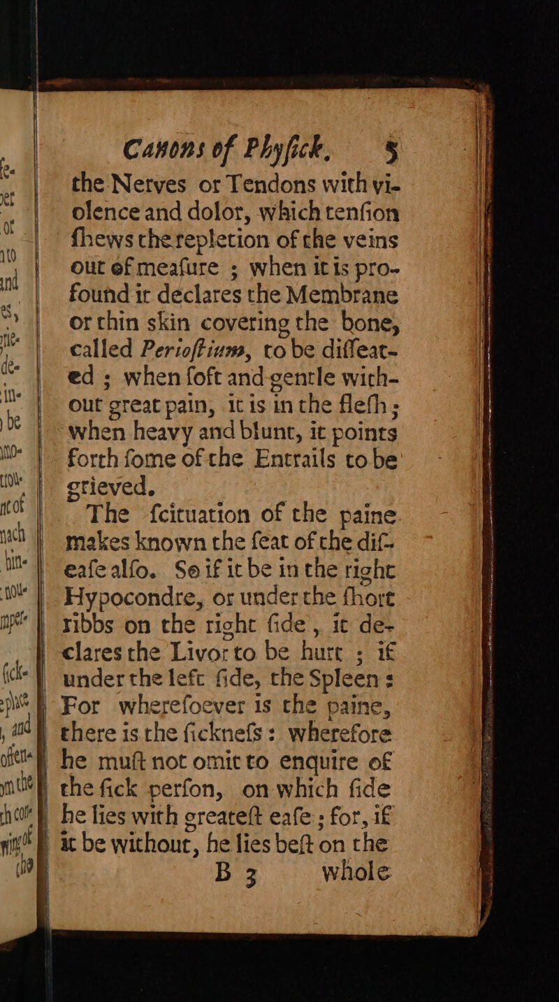 ch cole nin D (o | || | 1 1 Canons of Phyfick, § the Nerves or Tendons with vi- olence and dolor, which tenfion fhews che repletion of che veins out of meafure ; when it is pro- found it declares the Membrane or thin skin covering the bone, called Perioftium, to be diffeat- ed ; when foft and-gentle wich- out great pain, it is inthe flefh; ‘when heavy and blunt, it points forth fome of the Entrails tobe grieved, — | The {cituation of the paine makes known the feat of the dif- eafealfo. Seif it be inthe right Hypocondre, or under the fhort ribbs on the right fide, it de- under the lefc fide, the Spleens For wherefoever is the paine, he muft not omit to enquire of he fies with greateft eafe:; for, if at be without, he lies beft on the B 3 whole LA ea ep li tt wer seme i ; —— re Ar a a nt nh