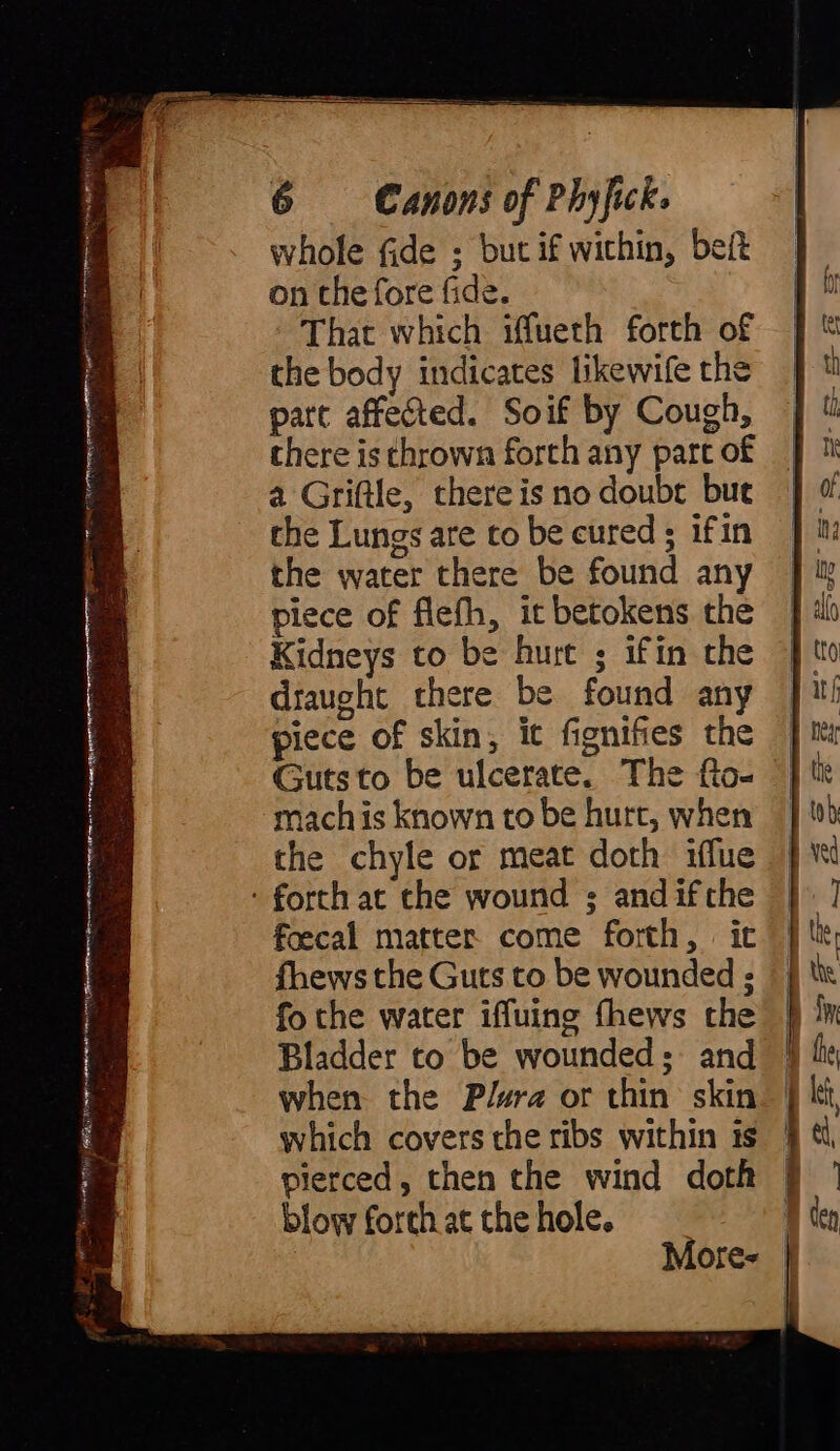 gra a IE A see Ain r a aoe . whole fide ; but if within, beit on the fore fide. That which iffueth forth of the body indicates likewife the part affected. Soif by Cough, there is thrown forth any part of a Griftle, there is no doubt but che Lungs are to be cured ; ifin the water there be found any piece of flefh, it betokens the Kidneys to be hurt ; ifin the draught there be found any piece of skin, ic fignifies the Guts to be ulcerate. The fto- mach is known to be hurt, when the chyle or meat doth iflue foecal matter come forth, it fhews the Guts to be wounded ; fo the water iffuing fhews the | Bladder to be wounded; and | when the Plura or thin skin which covers the ribs within is | pierced, then the wind doth | blow forth at the hole. More- |