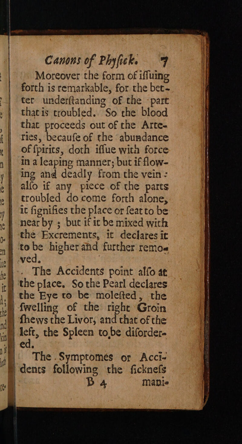 Moreover the form of iffuing forth is remarkable, for the bet&lt; ter underftanding of the “part that is troubled. So the blood that proceeds out of the Arte- ries, becaufe of the ‘abundance of fpirits, doth iffue with force in a leaping manner; but if flow- ing ahd deadly from the vein : alfo if any picce of the parts troubled do come forth alone, | it fignifies the place or feat to be nearby ; but if it be mixed with | the Excrements, it declares it tobe higher and further remo ved. | The Accidents point alfo a£ i the place. So the Pearl declares D the Eye to be molefted, the im fwelling of the right Groin fhews the Livor, and that of the bh, the Spleen tobe diforder- wm ed. 4| | The .Symptomes or Acci- D dents following the ficknefs | DB 4 maple ia i iia: ir RL i aen i ai te ee AR oI LIG A, teal DIREADH P e N cm ans tn e a