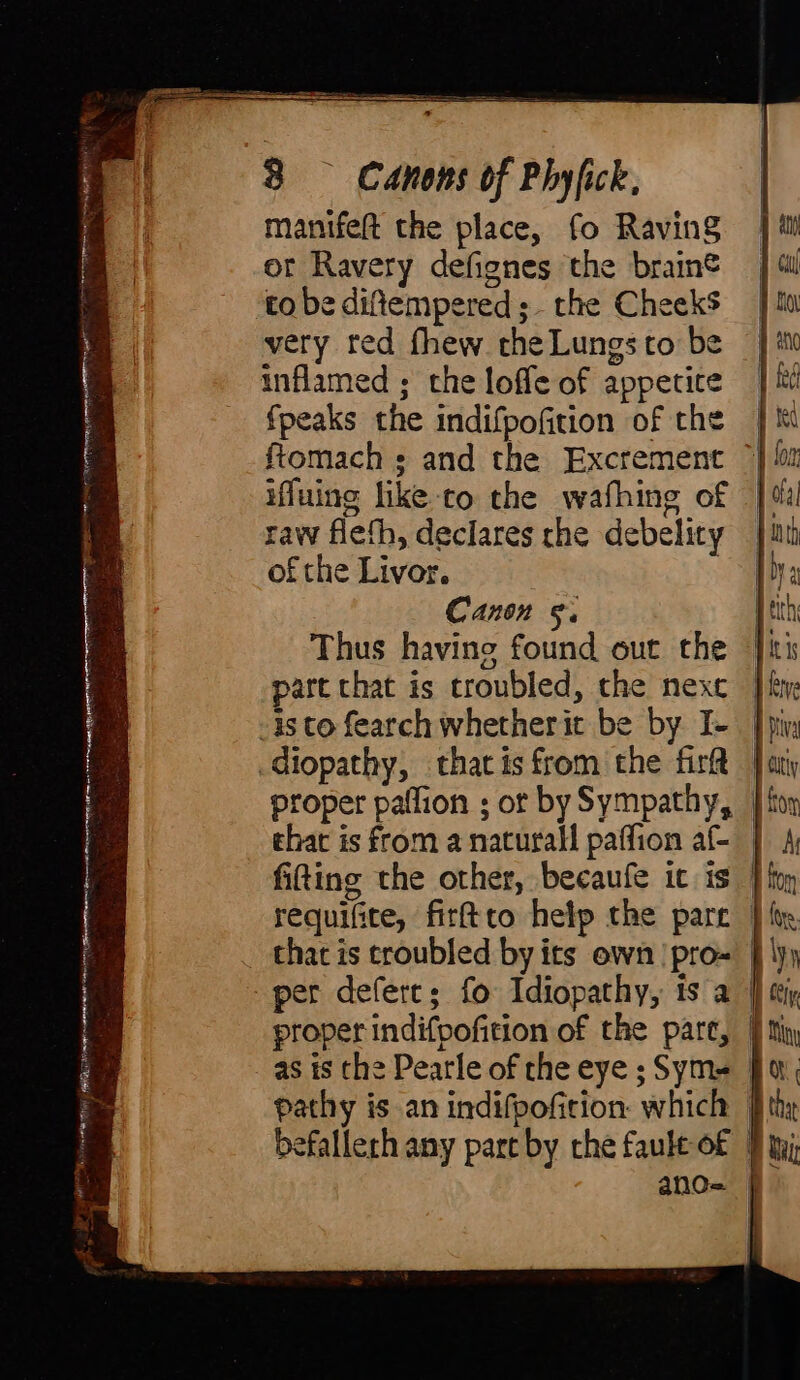 ORIN mrt rih lan GN Er CE min donne pr a Trees nr i 8 Canons of Phyfick, manifeft the place, fo Raving or Ravery defignes the brain® to be diftempered;- the Cheeks very red fhew the Lungs to be inflamed ; the loffe of appetice fpeaks the indifpofition of the ftomach ; and the Excrement © ifluing like to the wafhing of | raw flefh, declares rhe debelity — of the Livor. Canon §. part that is troubled, che next | proper paflion ; ot by Sympathy, | that is from a natural paffion af- | fitting the other, becaufe ic is | per defert; fo Idiopathy, is a | as is the Pearle of the eye ; Sym= | pathy is an indifpofition which | ano= f