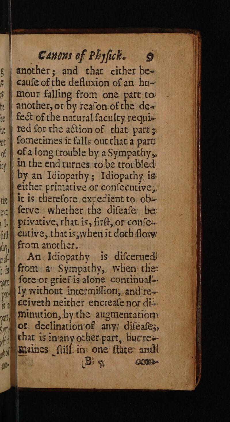 gi fy s | Canons of Phyfick. 9 another; and that either be= caufe of the defluxion o£ an hu- mour falling from one part to another, or by reafon:ofthe de« fect of che natural faculty requi«- red for the action of chat pares: fometimes ic falls out that a part | ofa long trouble by aSympathy,, in the end turnes to be troubled by. an Idiopathy; Idiopathy is: An. Idiopathy. i5 difcernedi fore-or grief.is alone continual-- Hor: declination‘of any, difeafe;, — Big oom