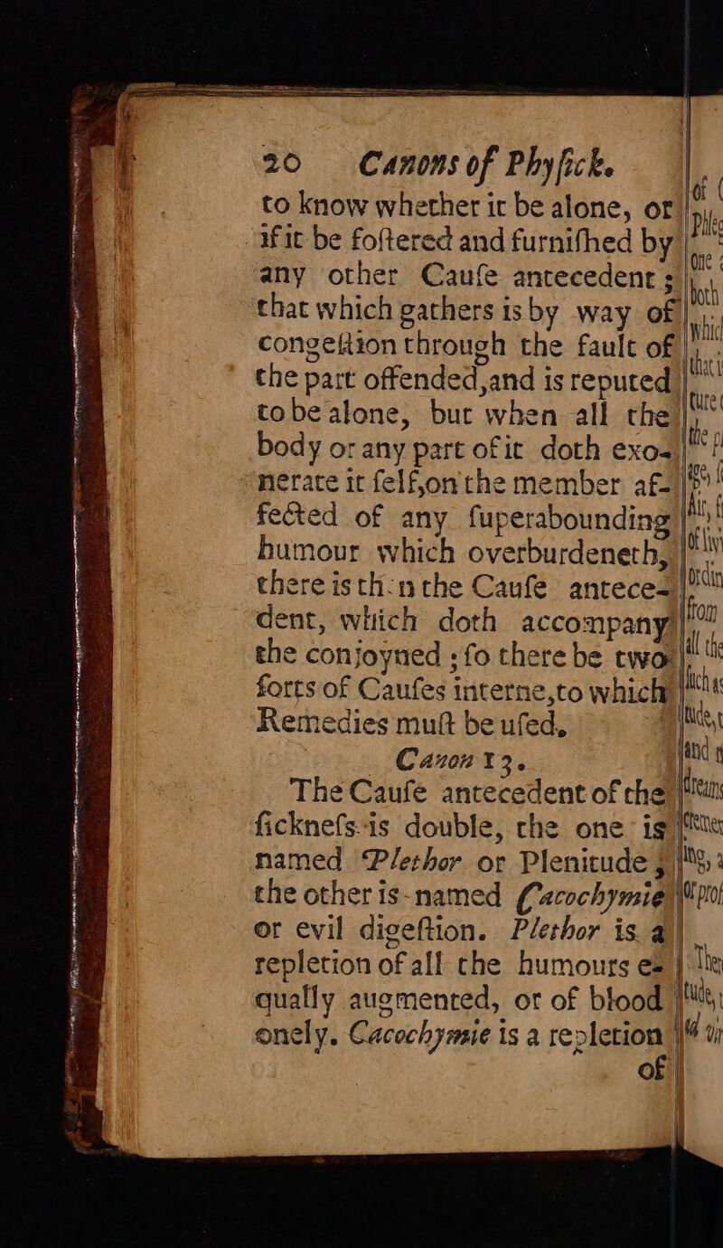 SR TO Or HAH Hig a si =. eR IS TR Fe NT NE ET aiiggei eerie Zorn: BL aaar Rn he can LP OO era atA S GAIT ire mentor a iin 20 Canons of Phyfick. to know whether ir be alone, or iit be foftered and furnifhed by any other Caufe antecedent ¢ | congeftion through the fault of | the part offended,and is reputed | tobe alone, but when all che body or any part of it doth exo- | nerate it felf,on' the member af- fected of any fuperabounding humour which overburdeneth, there isth:n the Caufe antece-| dent, which doth accompany | the conjoyned ; fo there be two | pic = - odie | forts of Caufes interne,to which: 4 i Remedies muft be ufed, et Canon 13. fand or evil digeftion. Plethor is a | repletion of all che humours es | quafly augmented, or of blood | onely. Cacochymie is a repletion | of | | tude, |