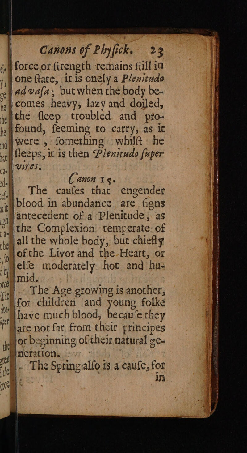 _ | : : ai Canons of Phyfick. 23 «| force or ftrength remains {till in j,4 one ftate, itis onely a Plenituda Nad vafa, but when che body be- oe | 5 ie} comes heavy, lazy and doyed, hche fleep troubled, and pro- jeg found, feeming to carry, as it iggy Were , fomething «whilft he uel fleeps, it is then Plenitudo fuper Uses, de : Canon I ge cu The caufes that engender vi [blood in abundance. are figns py} antecedent of a Plenitude , as “the Complexion ‘temperate: of lall the whole body, but chiefly ofthe Livor and the-Heart, or elfé moderately hot and hu- me) mid. fe Nerve |. The Age growing is another, [for children and young folke ™W have much blood, becaufe they f Jare not far from their principes Hor beginning of their natural ge- of actation. i bi N The Spring alfo is a caufe, for cÙ bi N in i be a | TOMAIN S ERE HD D ibh pa His netic 8