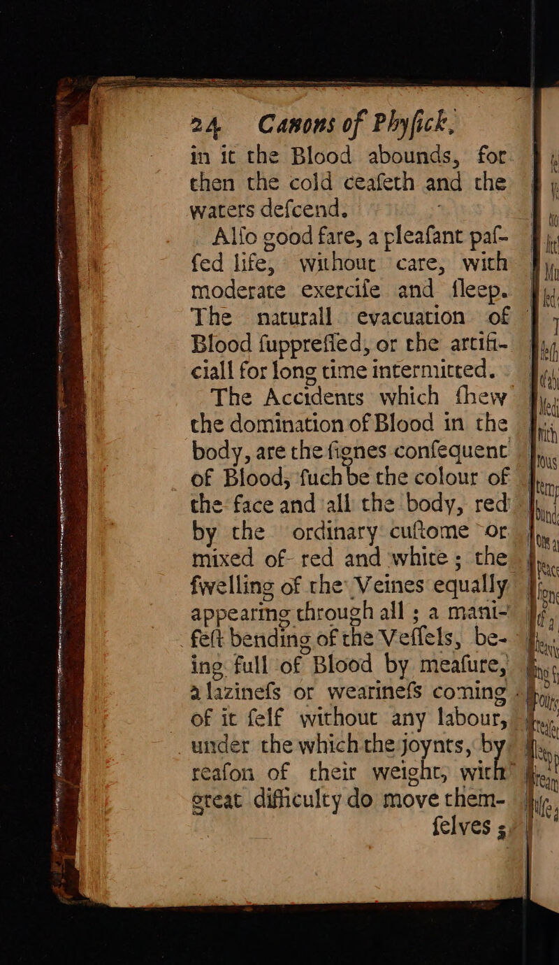 ea oreo eRe maine a ee a AIA a II er 24 Canons of Phyfick, in ic the Blood abounds, for then the cold ceafeth and the waters defcend. | Alfo good fare, a pleafant paf- fed life, without care, with moderate exercife and fleep. | The naturall. evacuation of | Blood fupprefied, or the artif- | ciall for long time intermitted. The Accidents which fhew the domination of Blood in the body, are the fignes confequent the face and all the body, red by the ordinary cuftome ~or. | fwelling of rhe’ Veines equally felt bending of the Veflels, be- of it felf without any labour, | reafon of theìr weight, wit oreat difhculty do move them- | Ip felves s, |