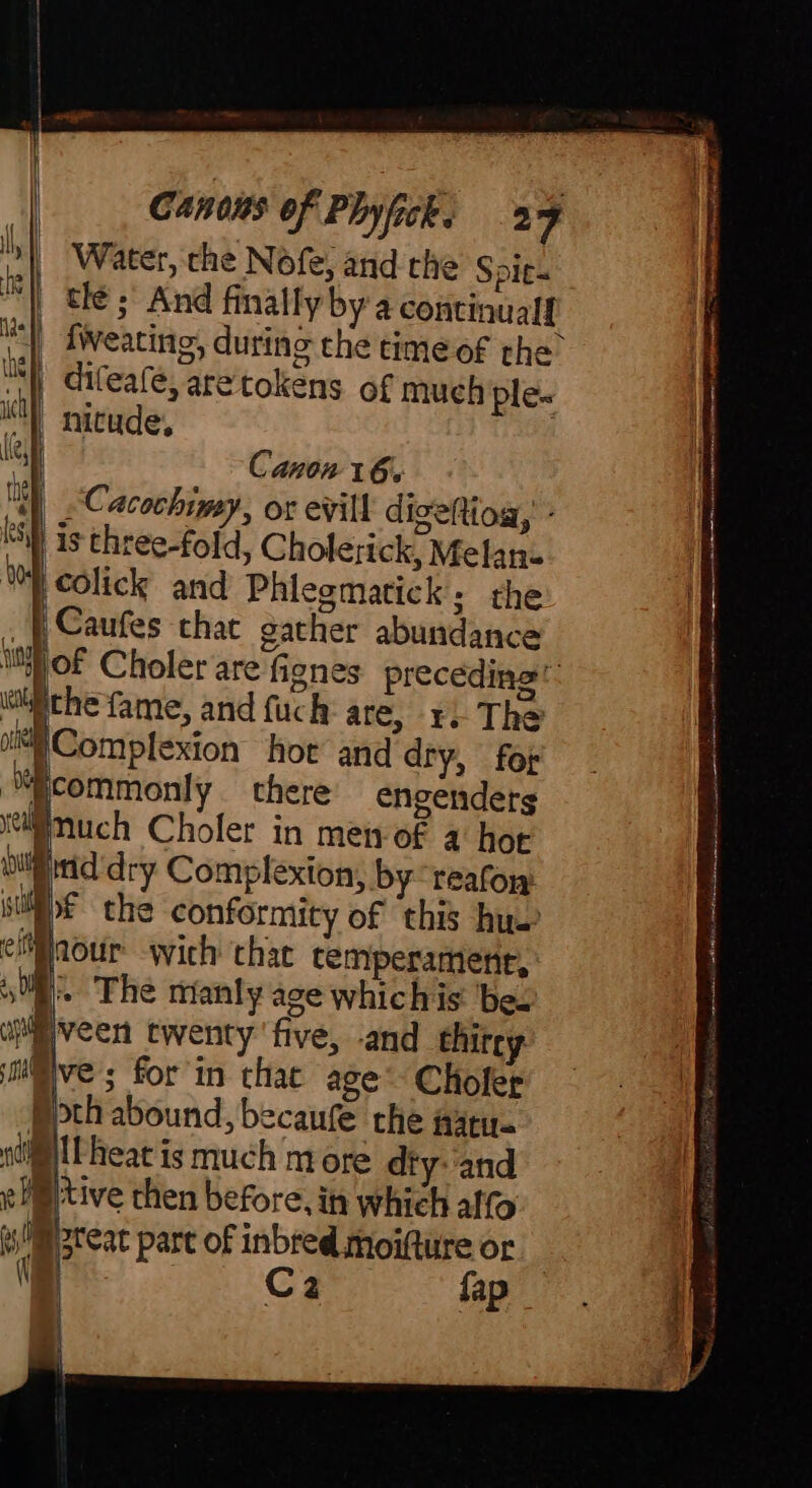 '| Water, che Nofe, and the Spie- | tle; And finally bya continual! fweating, during che time of the ny diteafe, aretokens of much ple- | nitude, Canon 16. Cacochimy, or evill digettioa,’ - As three-fold, Cholerick, Melan- |colick and Phlegmatick, the {| Caufes chat gather abundance [of Choler are fignes preceding“ hche fame, and fuch are, 1. The “)Complexion hot and dry, for commonly there engenders much Choler in men-of a hor ip itid dry Complexion, by reason si the conformity of this hus aour wich that temperament, » The manly age whichis be. M veen twenty five, and thirey ive ; for in thac age Choler pth abound, becaufe the wary. nti Pheat is much more dty-'and M tive then before, in which ato a ip 3reac part of inbred moifture or a LiGg fap