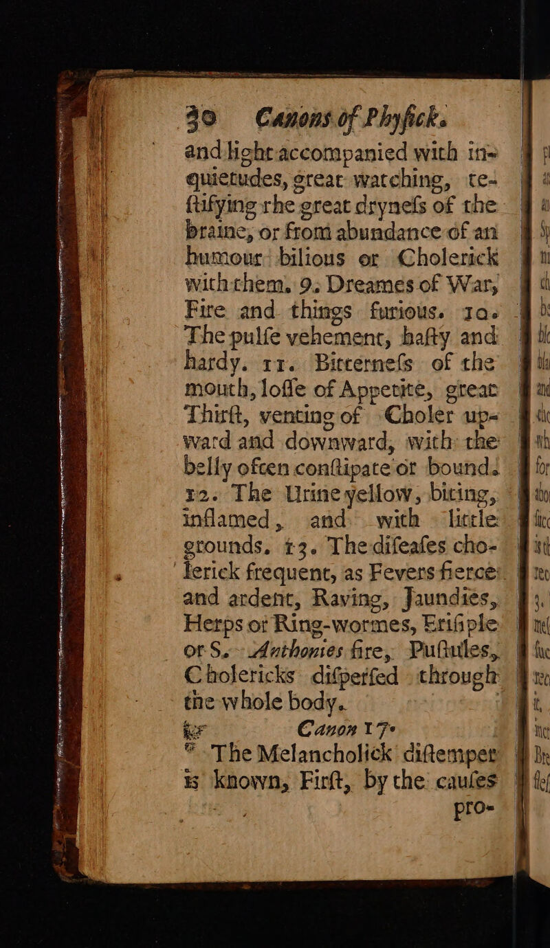 an Pe and light accompanied with in= quictudes, great watching, te- ftifying rhe great drynefs of the braine, or from abundance of an humour: bilious or Cholerick withthem, 9. Dreames of War, | Fire and things furious. 1a. | The pulfe vehement, bafty and mouth, lofle of Appetite, great Thirft, venting of Choler up- ward and downward, with: the elly ofcen conftipate'or bound. 12. The Urine yellow, biting, inflamed, and: with © little: grounds. t3. Thedifeafes cho- and ardent, Raving, Jaundies, Herps of Ring-wormes, Erifiple or S. Anthonies fire, Pufiules, Cholericks difperfed through the whole body. | er Canon 17* | ~The Melancholick ciftemper | is known, Firft, bythe caules |