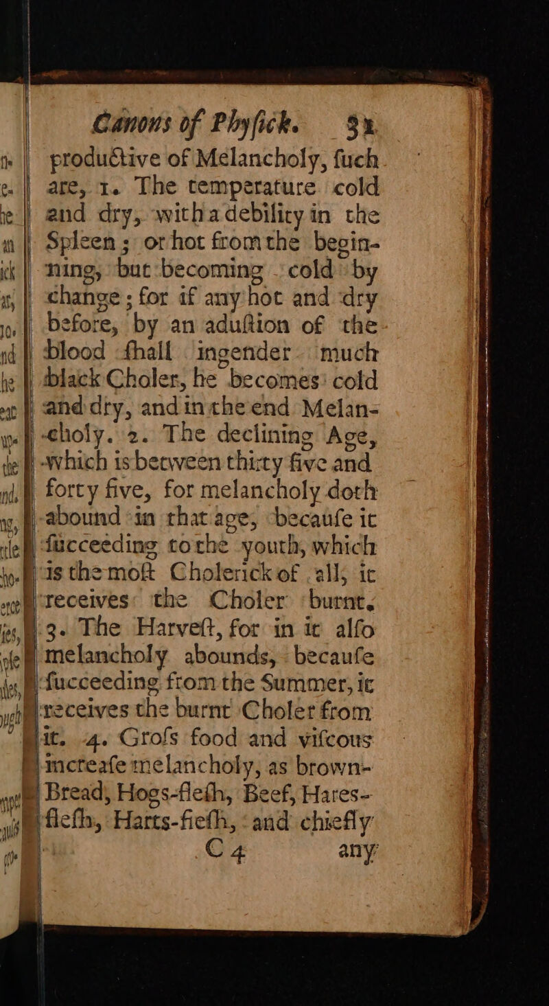 | | S | aig) les, É ole f es} wet ihe Canons of Phyfick. 9% productive of Melancholy, fuch are, 1. The temperature. cold and dry, withadebilicy in the Spleen ; orhot fromthe begin- ning, ‘but: becoming cold by change ; for if any hot and dry and dry, andintheend Melan- ‘Which isberween thirty five and forty five, for melancholy doth isthe mof Cholerick of all; ic receives: the Choler ‘burnt, 3. The Harveft, for in ic alfo melancholy abounds, becaufe fucceeding from the Summer, ic receives the burnt Choler from