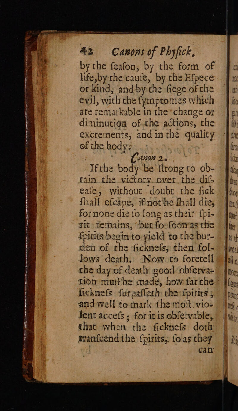 ine] aR eine?” 1% i fàire ag ag Lome ghin Ar eha rr D A Edin P reah a 1) a ees 42 Canons of Phyfick, by the feafon, by the form of life,by the caule, by che Efpece or kind, and by the fiege of the evil, with che fympetomes which are remarkable in the *change or diminution ofthe actions, the excrements, andin the qualicy of the bodys. &gt; : at AUT DC A Ifthe body be ftrong to ob- tain the victory over the dit eafe, without doubt the fick fhall efcape, if nor'he fhall die, for none die fo long as their fpi- Tit remains, “but fosfoon«as the den of the ficknefs, then fol- lows death. Now to foretell the day of death good obferva- tion muftbe made, how farthe | ficknefs furpaflech che fpirits 5. | and well tomark the mo? vio- Tent accefs ; for itis obfervable, that when the ficknefs doch branfcendithe Spirits, fo as they | can