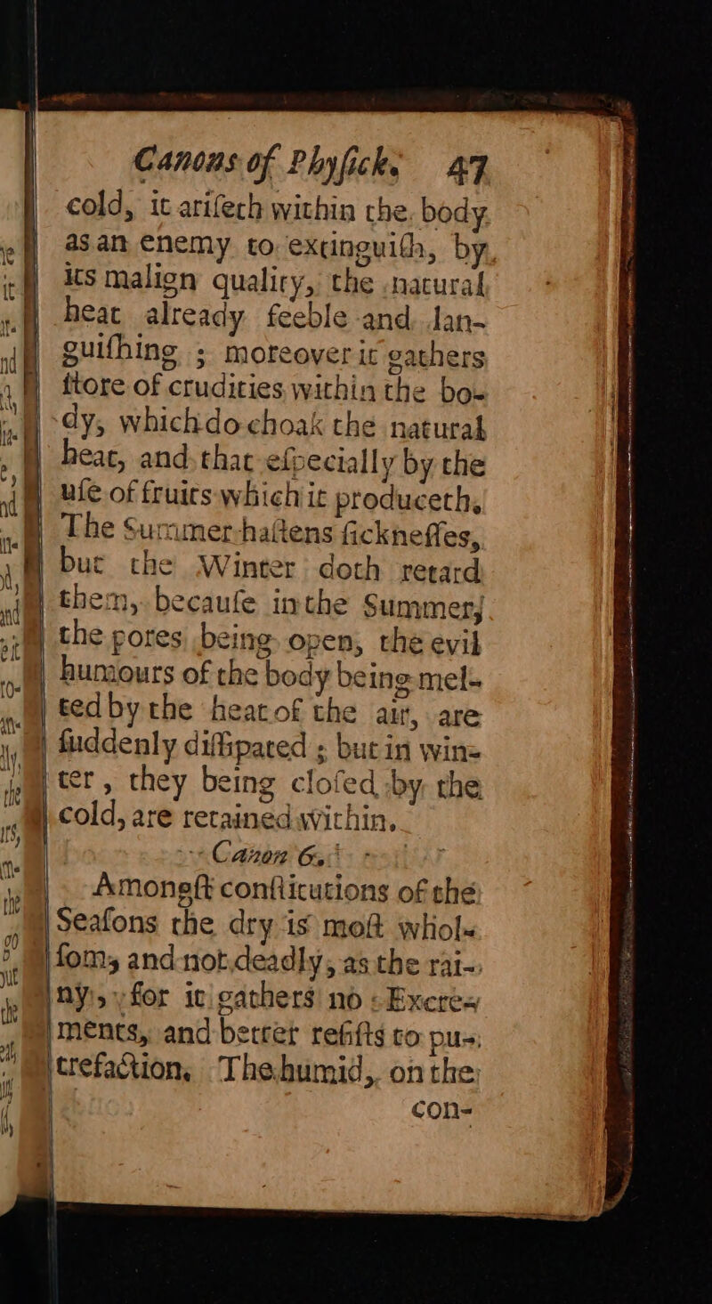 cold, it arifech within che, body its malign qualiry, the natural M| heat already feeble and Jan- dh guithing ; moreoverir gathers 4 ftore of crudities within the bo- dy, whichdochoak the natural | beac, and thac efpecially by the i Ble of fruirs whichic produceth, ul The Sumunerhaltens fickneffes, JM buc che Winter doth retard im them,.becaufe inthe Summer, .: the pores being open, the evil | humours of the body being mel. tedby the heatof the air, are Jj fuddenly difipated ; but in wine M ter, they being clofed by the, = oe = a ry SSS te S OE LS Gap | | cold, are retained wichin, Hi Canon 6, Why yo. moneft confticutions of the 1) Seafons the dry is moft whol- fom, and not,deadly; asthe rai-. pal 8y!syfor ic gathers no: Excres ments, and betret refitts to pu»; 7 con- . i = a — : i H - é : ~ PAD ain D UHI AI gh SEE Be en èu ee ee M Mhra ec) ant di té a caccasharneeniont tothe inert mnt Al mn enn tee ns
