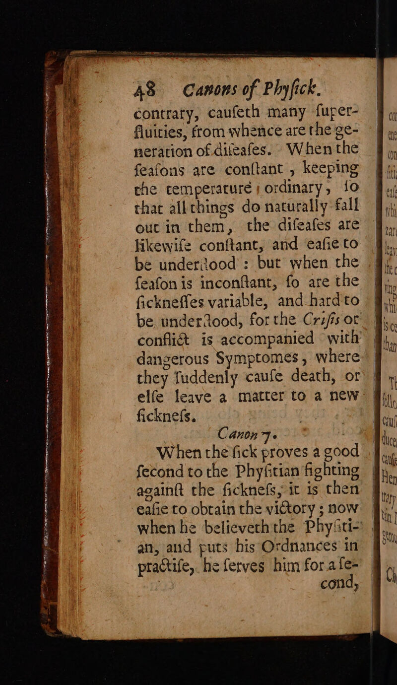 SES en Ciiis, oc a CH ba be ree rn rr slag aai 7 — il Re NI CBTA irae n-eilein poet Sm aa a Za iadh Ba IE S Ai aan Canons of Phyfick. contrary, caufeth many fuper- fluities, from whence are the ge- neration of difeafes. When the feafons are conftant , keeping the temperature; ordinary, 10 that allthings do naturally fall out in them, the difeafes are likewife conftant, and eafie to be underiood : but when the feafonis inconftant, fo are the fickneffes variable, and hard to be underdood, for the Cris or confli&amp; is accompanied with’ dangerous Symptomes, where they fuddenly caufe death, or | elfe leave a matter to a new | ficknefs. | | Canon 7. . When the fick proves a goo fecond to che Phyfitian fighting againft the ficknefs, ic is then eafie to obrain the victory ; now when he believeth the Phy{ti- an, and puts his Ordnances' in practife, he ferves him for a fe- | cond,