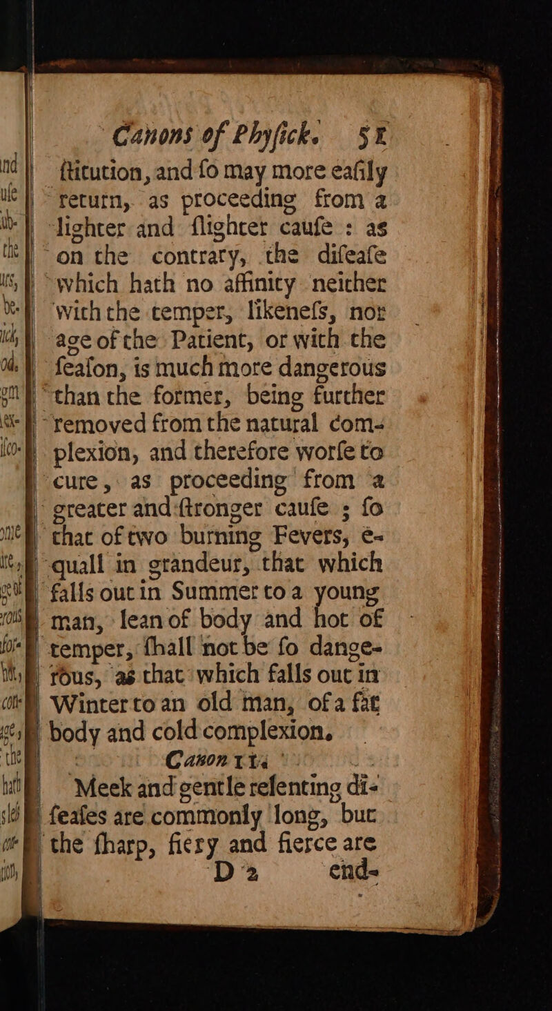 {titution, and fo may more eafily return, as proceeding from 4 | lighter and: (lighter caufe : |^on the contrary, the diveate “which hath no affinity neicher with the temper, likenefs, nor aceofthe Patient, or with the : feafon, is much more dangerous ‘than the former, being further | cure, as proceeding from a | greater and:ftronger caufe ; fo | that of two burning Fevers, é- b -quall in ‘grandeur, that which cum falls out in Summertoa young } man, lean of body and hoch of temper, fhall not be fo dange- | yous, as that which falls out in Wintertoan old man, ofa fat | body and cold complexion. Canon tts’ Meek and gentle refenting di. | the fharp, fiery and fierce are j Da cnd« une gan Richa seen lee =