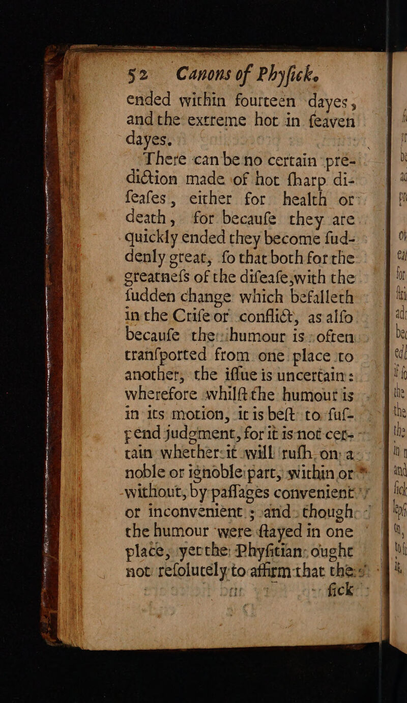 , ae i ended within fourteen dayes , andthe extreme hot in feaven dayes. There can be no certain pre- diction made of hot fharp di- feafes, either for health or: death, for becaufe they are quickly ended they become fud- denly great, fo that both forthe greatnefs of the difeafe with the fudden change which befallech in the Crifeor conflict, asalfo becaufe the:ihumour is» often tranfported from one place to another, the iffue is uncertain: wherefore whilftthe humout is iN its motion, itis bet to fu pend judgment, for it isnot-cers ~ tain whether&lt;it will ‘rufh_-on: a- noble or ignoble: part, within or * without, by paflages convenient ^y the humour ‘were ftayed in one place, yerthe: Phyfitian: oughe not refolucely to atfirm-that e. J