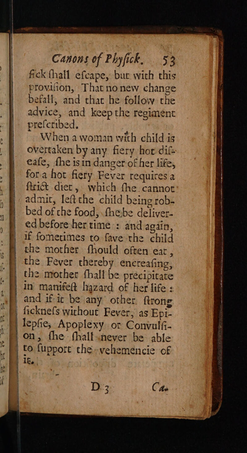fick fhall efcape, but with this provilion, That no new change befalt, and that he follow the advice, and keep the regiment preferibed., When a woman with child is overtaken by any fiery hor dif eafe, fhe isin danger of her life, fora hot fiery Fever requires a ftirict diet, which fhe cannot admit, leftthe child being rob- bed of che food, fhe.be deliver- ed before-her time : and again, if fometimes to fave the child the mother fhould often eac , the Fever thereby encteafing, the mother fhalt be précipicate in manifeft hazard of her life : and if-it be any other. ftrong lepfie, Apoplexy or Convulfi- to fupport the» vehemencie of lh =