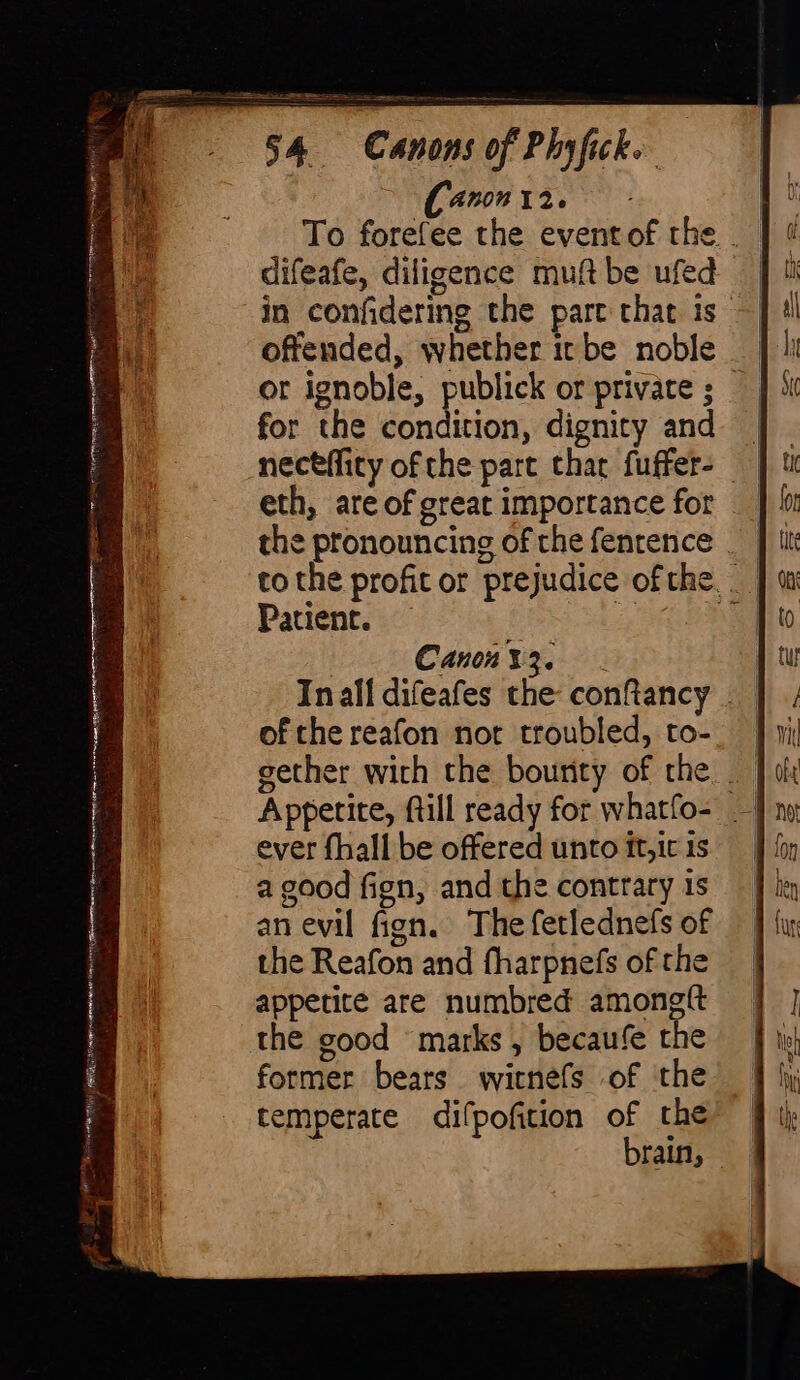 ANON 12. | To forefee the eventof the __ difeafe, diligence muftbe ufed in confidering the pare that is offended, whether it be noble or ignoble, publick or private ; for the condition, dignity and | necefficy of the part that fuffer- eth, are of great importance for the pronouncing of the fentence __ tothe profit or prejudice ofthe, Patient. A S Canny... | In all difeafes the conftancy __ of the reafon not troubled, to- gether with the bounty of the — Appetite, ftill ready for whatfo- — ever fhall be offered unto it,ic is a good fign, and the contrary 1s an evil fign. The fetlednefs of the Reafon and fharpnefs of the appetite are numbred amongit the good marks , becaufe the former bears witnefs of the temperate difpofition of the brain, —