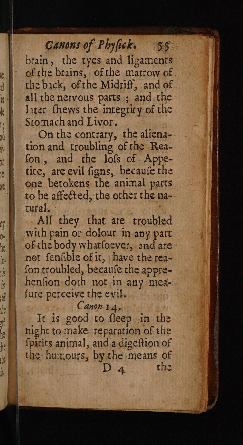 ME SE ifa rii ge brain, the tyes and ligaments of che brains, ofthe marrow of the back, ofthe Midriff, and of .. all che nervous pasts ; and the later fhews the integrity of the Stomach and Livor. On the contrary, the aliena-. tion and troubling of the .Rea- fon, and the lofs of. Appe- - tite, are evil figns, becaufe the one betokens the animal. parts to be affected, the other the na-. tural, - aai All they that are troubled with pain or dolour in any part ofthe body whatfoever, and are - not fenfible of ic, have the rea- fon troubled, becaufe the appre- henfion:doth not.in any mea-. fure perceive the evil. | Canon-1.4, It is good to fleep in the night to make reparation of the fpirits animal, anda digeftion of the humours, bythe means of