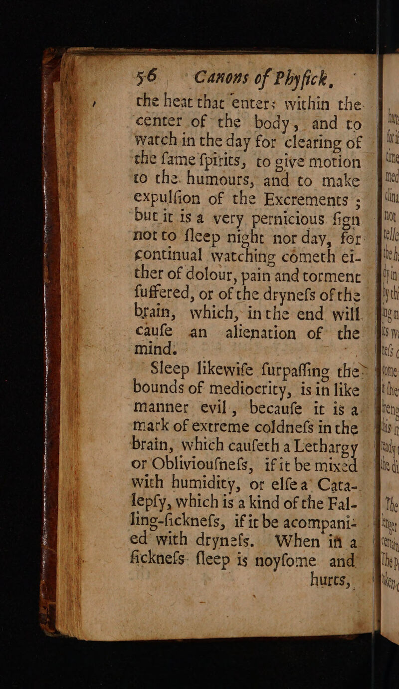 M the heat thar enters within the. center of the body, and to watch in the day for clearing of the fame fpirits, to give motion to the. humours, and to make expulfion of the Excrements ; but it isa very pernicious fen continual watching cometh ei- ther of dolour, pain and torment fuffered, or of the drynefs of the brain, which, inthe end will caufe an alienation of the mind. a Sleep likewife furpaffing the&gt; fon bounds of mediocrity, isin like | manner evil, becaufe it is a. mark of extreme coldnefs inthe ficknefs: fleep is noyfome and ? hurts,