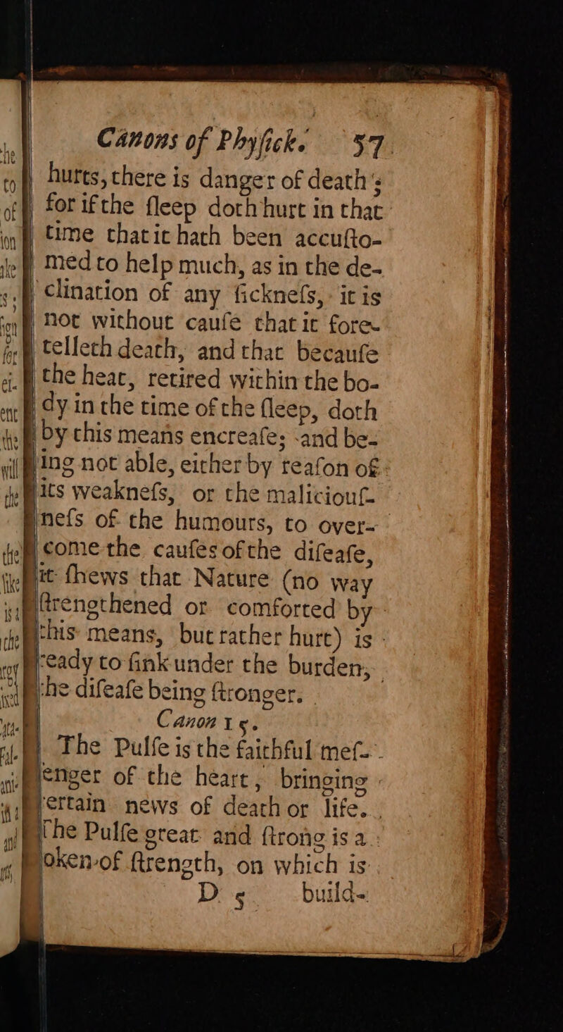 hurts, there is danger of death 's for ifthe fleep doth hurt in that nf time chacic hach been accufto- le | Med to help much, as in the de- Pe clination of any ficknefs, It is ‘oy HOt without caufe thatic fore telleth death, and that becaufe the heat, retired within the bo- a) CY in the time of the fleep, doth iy Oy chis means encreafe; and be- sii tg not able, eicher by teafon of ie Mats weaknefs, or the maliciout. | Pnefs of che humours, to over- fem comethe caufes ofthe difeafe, wept fhews that Nature (no way af frengthened or comforted b deb this- means, but rather hurt) is - nf ‘eady to fink under the burden, che difeafe being ftronger. | vil C Anon Ig. fy The Pulfe is the faithful mef- upestger of the heart, bringing » ‘ettain news of dearhor life... gil pn Pulfe great: and ftrong is a ¢ | oken-of ftrength, on which is | Ds build-: <P — a ——