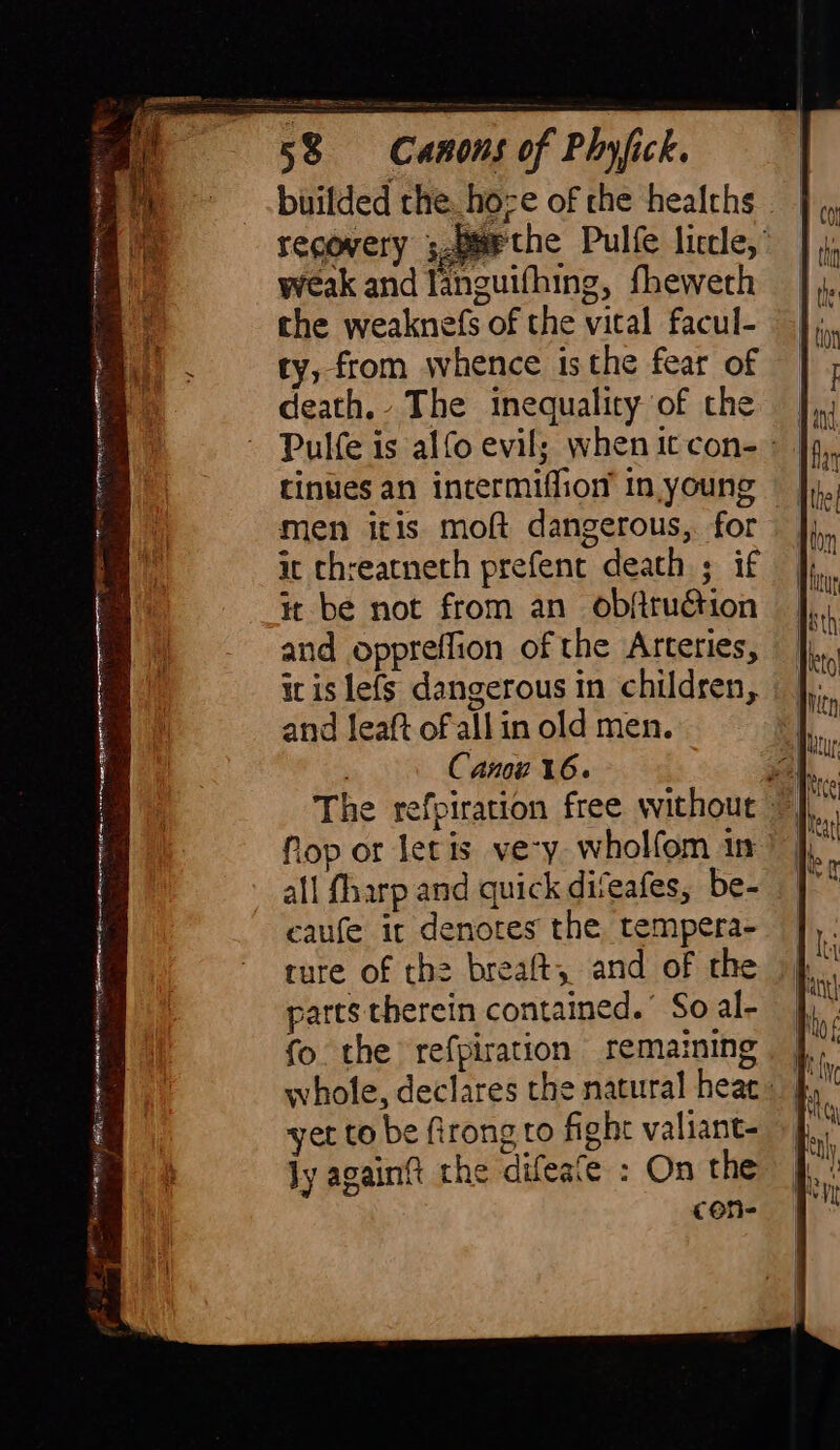 &amp; A A eian, àig x Bros &lt; m N A -ChinhihahinaiDH rra HO Sis am j f 4 builded the hoze of the healths — recovery ;paPthe Pulfe liccle, weak and languifhing, fheweth the weaknefs of the vital facul- ty, from whence isthe fear of death. The inequality of the | Pulfe is alfo evil; whenitcon-- | tinues an intermiffiom in young men itis moft dangerous, for | it threatneth prefent death ; if it be not from an obftruction and oppreffion of the Arteries, it is lefs dangerous in children, and leaft of all in old men. Canou 16. Nop or let is ve-y wholfom in all fharp and quick diveafes, be- caufe it denotes the tempera- ture of thè breaft, and of the parts therein contained.’ So al- whole, declares the natural heac. | yet to be firong to fight valiant- ly again? the difeafe : On the cone